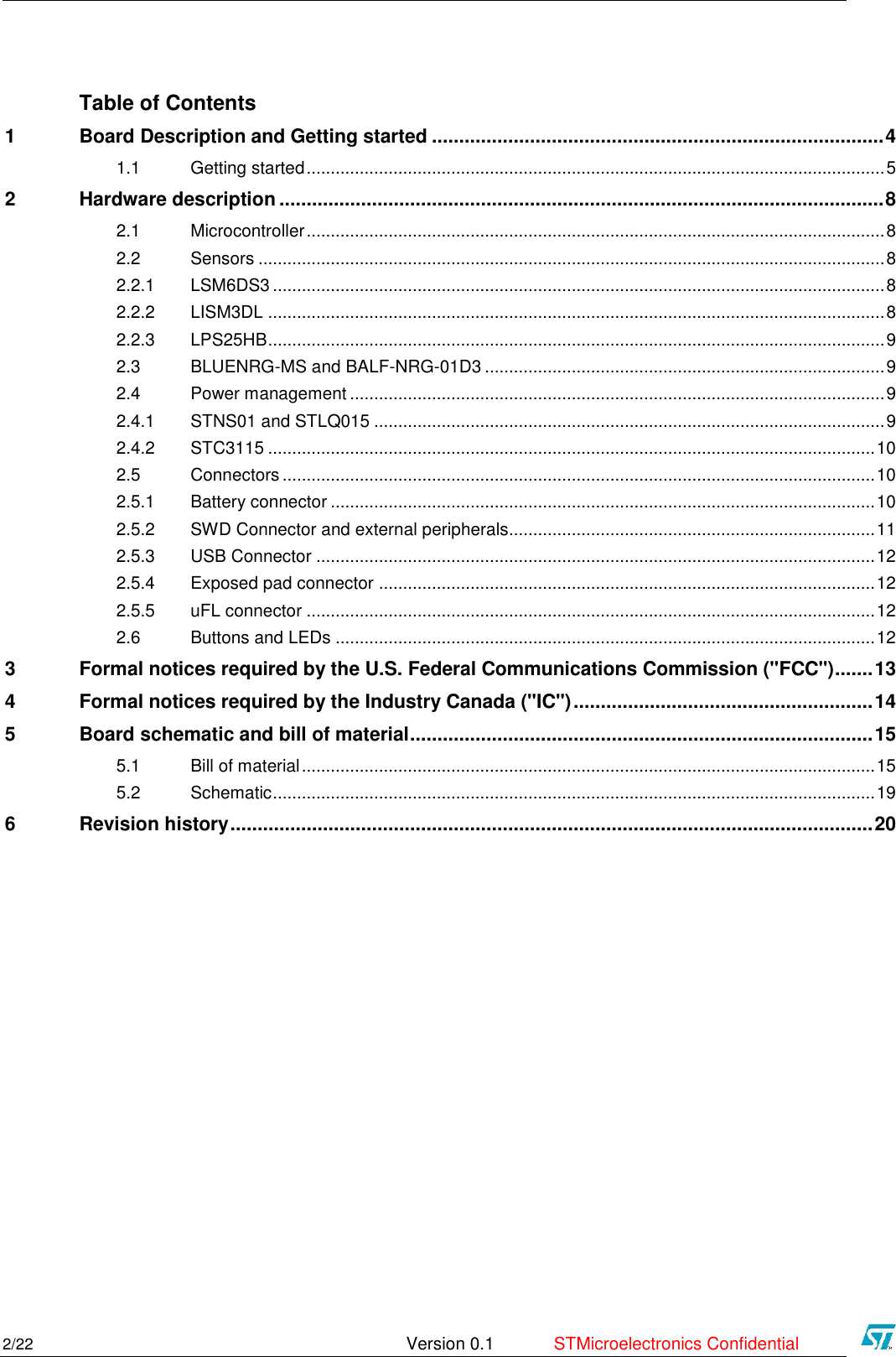      2/22   Version 0.1  STMicroelectronics Confidential   Table of Contents 1 Board Description and Getting started ................................................................................... 4 1.1 Getting started ........................................................................................................................ 5 2 Hardware description ............................................................................................................... 8 2.1 Microcontroller ........................................................................................................................ 8 2.2 Sensors .................................................................................................................................. 8 2.2.1 LSM6DS3 ............................................................................................................................... 8 2.2.2 LISM3DL ................................................................................................................................ 8 2.2.3 LPS25HB ................................................................................................................................ 9 2.3 BLUENRG-MS and BALF-NRG-01D3 ................................................................................... 9 2.4 Power management ............................................................................................................... 9 2.4.1 STNS01 and STLQ015 .......................................................................................................... 9 2.4.2 STC3115 .............................................................................................................................. 10 2.5 Connectors ........................................................................................................................... 10 2.5.1 Battery connector ................................................................................................................. 10 2.5.2 SWD Connector and external peripherals............................................................................ 11 2.5.3 USB Connector .................................................................................................................... 12 2.5.4 Exposed pad connector ....................................................................................................... 12 2.5.5 uFL connector ...................................................................................................................... 12 2.6 Buttons and LEDs ................................................................................................................ 12 3 Formal notices required by the U.S. Federal Communications Commission (&quot;FCC&quot;) ....... 13 4 Formal notices required by the Industry Canada (&quot;IC&quot;) ....................................................... 14 5 Board schematic and bill of material ..................................................................................... 15 5.1 Bill of material ....................................................................................................................... 15 5.2 Schematic ............................................................................................................................. 19 6 Revision history ...................................................................................................................... 20     