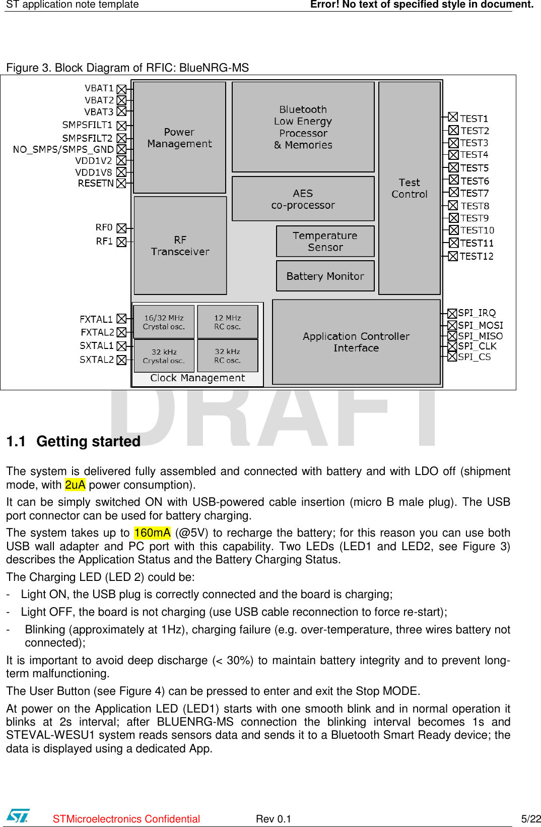 ST application note template    Error! No text of specified style in document.    STMicroelectronics Confidential  Rev 0.1    5/22 DRAFT Figure 3. Block Diagram of RFIC: BlueNRG-MS   1.1 Getting started The system is delivered fully assembled and connected with battery and with LDO off (shipment mode, with 2uA power consumption).  It can be simply switched ON with USB-powered cable insertion (micro B male plug). The USB port connector can be used for battery charging.  The system takes up to 160mA (@5V) to recharge the battery; for this reason you can use both USB wall adapter  and  PC port  with this  capability. Two LEDs  (LED1 and  LED2,  see  Figure  3) describes the Application Status and the Battery Charging Status.  The Charging LED (LED 2) could be: - Light ON, the USB plug is correctly connected and the board is charging; - Light OFF, the board is not charging (use USB cable reconnection to force re-start);  - Blinking (approximately at 1Hz), charging failure (e.g. over-temperature, three wires battery not connected); It is important to avoid deep discharge (&lt; 30%) to maintain battery integrity and to prevent long-term malfunctioning. The User Button (see Figure 4) can be pressed to enter and exit the Stop MODE. At power on the Application LED (LED1) starts with one smooth blink and in normal operation it blinks  at  2s  interval;  after  BLUENRG-MS  connection  the  blinking  interval  becomes  1s  and STEVAL-WESU1 system reads sensors data and sends it to a Bluetooth Smart Ready device; the data is displayed using a dedicated App.  