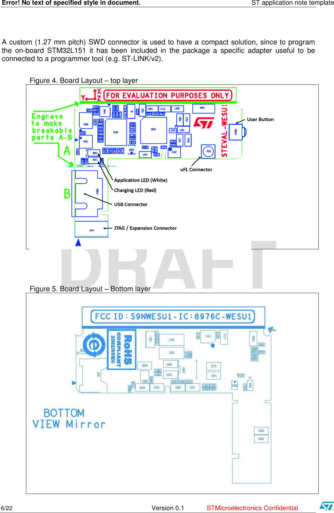 Error! No text of specified style in document.    ST application note template 6/22   Version 0.1  STMicroelectronics Confidential   DRAFT A custom (1.27 mm pitch) SWD connector is used to have a compact solution, since to program the  on-board  STM32L151  it  has  been  included  in  the  package  a  specific  adapter  useful  to  be connected to a programmer tool (e.g. ST-LINK/v2).   Figure 4. Board Layout – top layer     Figure 5. Board Layout – Bottom layer   