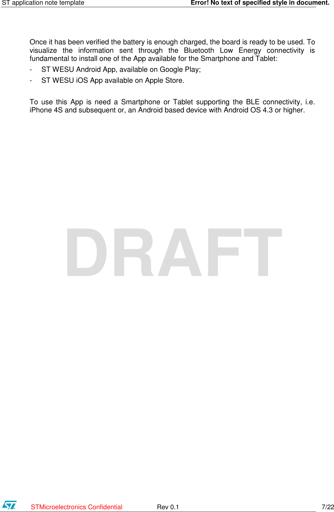 ST application note template    Error! No text of specified style in document.    STMicroelectronics Confidential  Rev 0.1    7/22 DRAFT Once it has been verified the battery is enough charged, the board is ready to be used. To visualize  the  information  sent  through  the  Bluetooth  Low  Energy  connectivity  is fundamental to install one of the App available for the Smartphone and Tablet: - ST WESU Android App, available on Google Play; - ST WESU iOS App available on Apple Store.  To  use  this  App  is  need  a  Smartphone  or  Tablet  supporting  the  BLE  connectivity, i.e. iPhone 4S and subsequent or, an Android based device with Android OS 4.3 or higher.   