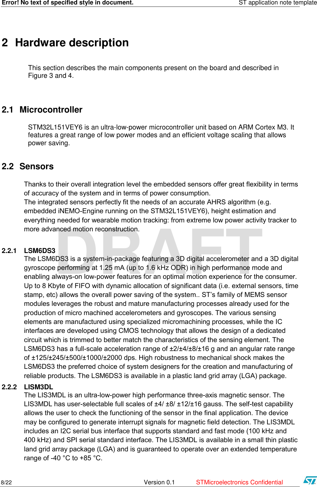Error! No text of specified style in document.    ST application note template 8/22   Version 0.1  STMicroelectronics Confidential   DRAFT 2 Hardware description This section describes the main components present on the board and described in Figure 3 and 4.   2.1 Microcontroller STM32L151VEY6 is an ultra-low-power microcontroller unit based on ARM Cortex M3. It features a great range of low power modes and an efficient voltage scaling that allows power saving.  2.2 Sensors Thanks to their overall integration level the embedded sensors offer great flexibility in terms of accuracy of the system and in terms of power consumption.  The integrated sensors perfectly fit the needs of an accurate AHRS algorithm (e.g. embedded iNEMO-Engine running on the STM32L151VEY6), height estimation and everything needed for wearable motion tracking: from extreme low power activity tracker to more advanced motion reconstruction.   2.2.1 LSM6DS3 The LSM6DS3 is a system-in-package featuring a 3D digital accelerometer and a 3D digital gyroscope performing at 1.25 mA (up to 1.6 kHz ODR) in high performance mode and enabling always-on low-power features for an optimal motion experience for the consumer.  Up to 8 Kbyte of FIFO with dynamic allocation of significant data (i.e. external sensors, time stamp, etc) allows the overall power saving of the system.. ST’s family of MEMS sensor modules leverages the robust and mature manufacturing processes already used for the production of micro machined accelerometers and gyroscopes. The various sensing elements are manufactured using specialized micromachining processes, while the IC interfaces are developed using CMOS technology that allows the design of a dedicated circuit which is trimmed to better match the characteristics of the sensing element. The LSM6DS3 has a full-scale acceleration range of ±2/±4/±8/±16 g and an angular rate range of ±125/±245/±500/±1000/±2000 dps. High robustness to mechanical shock makes the LSM6DS3 the preferred choice of system designers for the creation and manufacturing of reliable products. The LSM6DS3 is available in a plastic land grid array (LGA) package. 2.2.2 LISM3DL The LIS3MDL is an ultra-low-power high performance three-axis magnetic sensor. The LIS3MDL has user-selectable full scales of ±4/ ±8/ ±12/±16 gauss. The self-test capability allows the user to check the functioning of the sensor in the final application. The device may be configured to generate interrupt signals for magnetic field detection. The LIS3MDL includes an I2C serial bus interface that supports standard and fast mode (100 kHz and 400 kHz) and SPI serial standard interface. The LIS3MDL is available in a small thin plastic land grid array package (LGA) and is guaranteed to operate over an extended temperature range of -40 °C to +85 °C. 