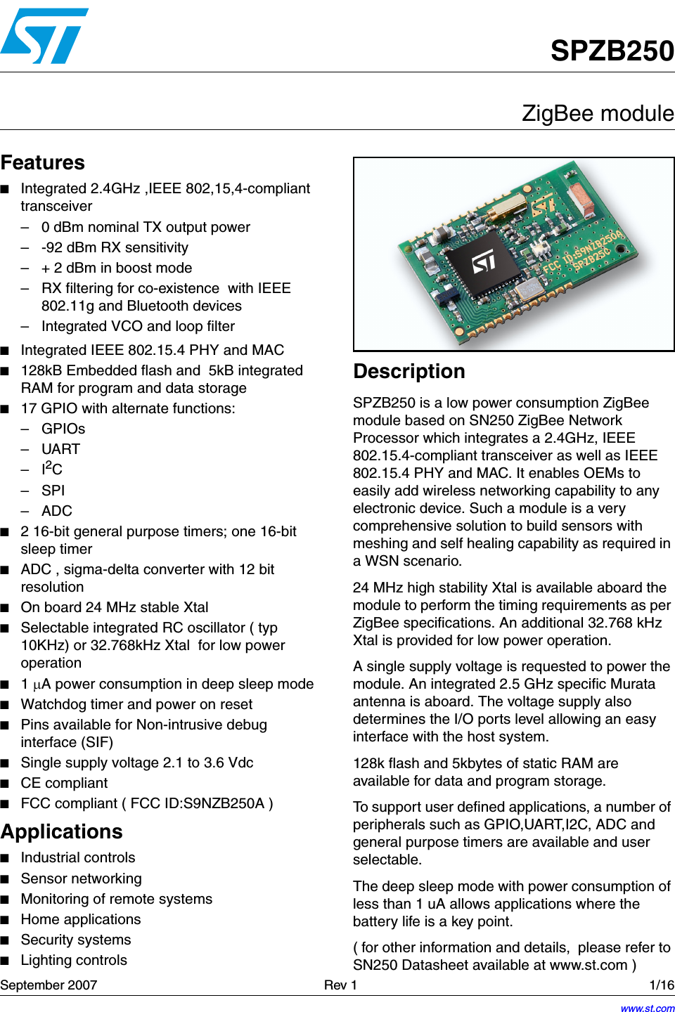 September 2007   Rev 1 1/1616SPZB250ZigBee moduleFeatures■Integrated 2.4GHz ,IEEE 802,15,4-compliant transceiver– 0 dBm nominal TX output power – -92 dBm RX sensitivity– + 2 dBm in boost mode– RX filtering for co-existence  with IEEE 802.11g and Bluetooth devices– Integrated VCO and loop filter■Integrated IEEE 802.15.4 PHY and MAC ■128kB Embedded flash and  5kB integrated RAM for program and data storage ■17 GPIO with alternate functions:–GPIOs–UART–I2C–SPI –ADC ■2 16-bit general purpose timers; one 16-bit sleep timer■ADC , sigma-delta converter with 12 bit resolution                      ■On board 24 MHz stable Xtal■Selectable integrated RC oscillator ( typ 10KHz) or 32.768kHz Xtal  for low power  operation■1 µA power consumption in deep sleep mode■Watchdog timer and power on reset■Pins available for Non-intrusive debug interface (SIF)■Single supply voltage 2.1 to 3.6 Vdc   ■CE compliant■FCC compliant ( FCC ID:S9NZB250A )Applications■Industrial controls■Sensor networking■Monitoring of remote systems ■Home applications■Security systems■Lighting controlsDescriptionSPZB250 is a low power consumption ZigBee module based on SN250 ZigBee Network Processor which integrates a 2.4GHz, IEEE 802.15.4-compliant transceiver as well as IEEE 802.15.4 PHY and MAC. It enables OEMs to easily add wireless networking capability to any electronic device. Such a module is a very comprehensive solution to build sensors with meshing and self healing capability as required in a WSN scenario.24 MHz high stability Xtal is available aboard the module to perform the timing requirements as per ZigBee specifications. An additional 32.768 kHz Xtal is provided for low power operation.A single supply voltage is requested to power the module. An integrated 2.5 GHz specific Murata antenna is aboard. The voltage supply also determines the I/O ports level allowing an easy interface with the host system.128k flash and 5kbytes of static RAM are available for data and program storage.To support user defined applications, a number of peripherals such as GPIO,UART,I2C, ADC and general purpose timers are available and user selectable.The deep sleep mode with power consumption of less than 1 uA allows applications where the battery life is a key point.( for other information and details,  please refer to SN250 Datasheet available at www.st.com )www.st.com