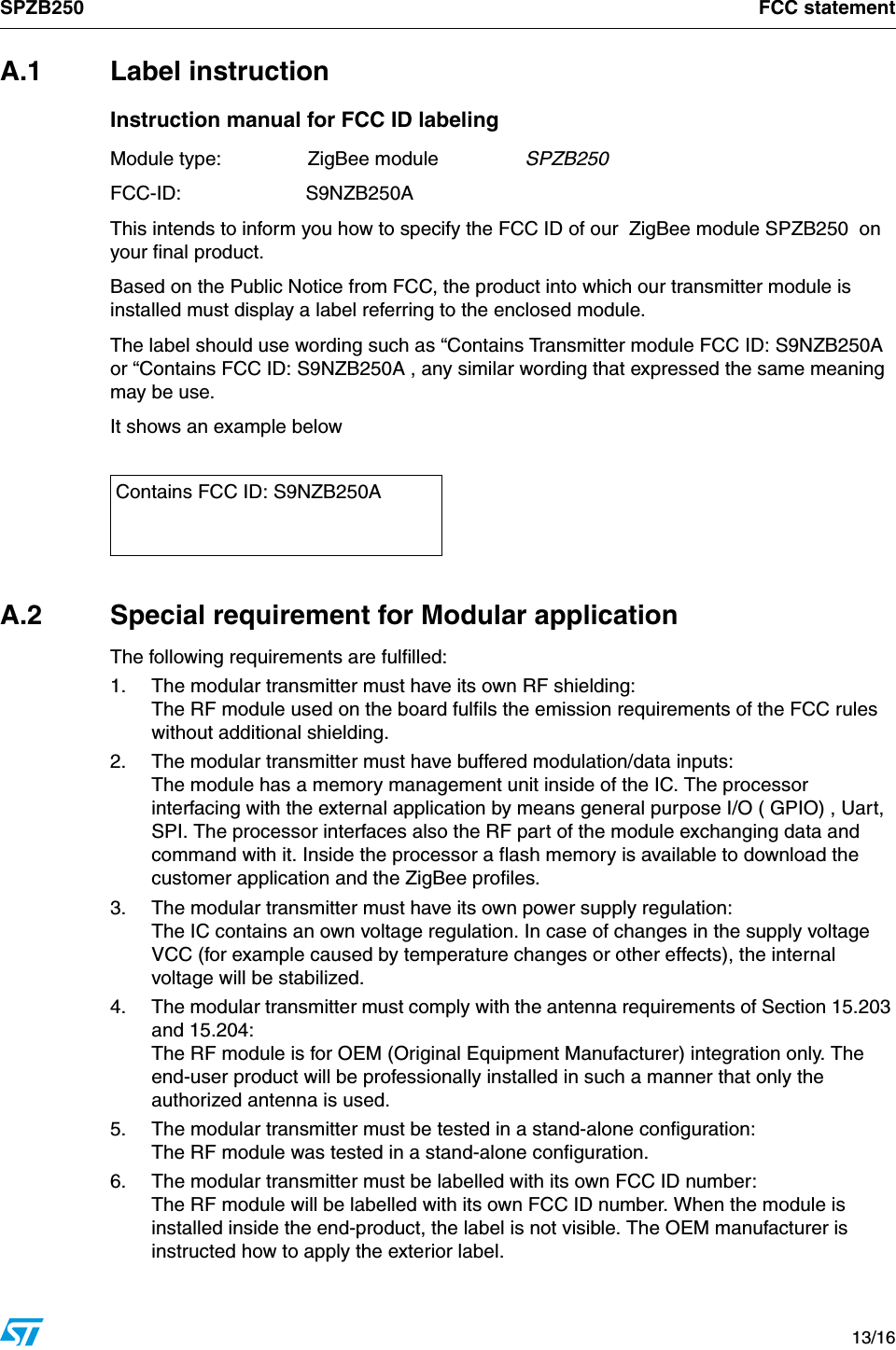 SPZB250 FCC statement   13/16A.1 Label instructionInstruction manual for FCC ID labelingModule type:  ZigBee module  SPZB250FCC-ID:  S9NZB250AThis intends to inform you how to specify the FCC ID of our  ZigBee module SPZB250  on your final product.Based on the Public Notice from FCC, the product into which our transmitter module is installed must display a label referring to the enclosed module. The label should use wording such as “Contains Transmitter module FCC ID: S9NZB250A or “Contains FCC ID: S9NZB250A , any similar wording that expressed the same meaning may be use.It shows an example belowA.2  Special requirement for Modular applicationThe following requirements are fulfilled:1. The modular transmitter must have its own RF shielding:The RF module used on the board fulfils the emission requirements of the FCC rules without additional shielding.2.  The modular transmitter must have buffered modulation/data inputs:The module has a memory management unit inside of the IC. The processor interfacing with the external application by means general purpose I/O ( GPIO) , Uart,  SPI. The processor interfaces also the RF part of the module exchanging data and command with it. Inside the processor a flash memory is available to download the customer application and the ZigBee profiles.3.  The modular transmitter must have its own power supply regulation:The IC contains an own voltage regulation. In case of changes in the supply voltage VCC (for example caused by temperature changes or other effects), the internal voltage will be stabilized.4.  The modular transmitter must comply with the antenna requirements of Section 15.203 and 15.204: The RF module is for OEM (Original Equipment Manufacturer) integration only. The end-user product will be professionally installed in such a manner that only the authorized antenna is used.5.  The modular transmitter must be tested in a stand-alone configuration:The RF module was tested in a stand-alone configuration. 6.  The modular transmitter must be labelled with its own FCC ID number:The RF module will be labelled with its own FCC ID number. When the module is installed inside the end-product, the label is not visible. The OEM manufacturer is instructed how to apply the exterior label. Contains FCC ID: S9NZB250A