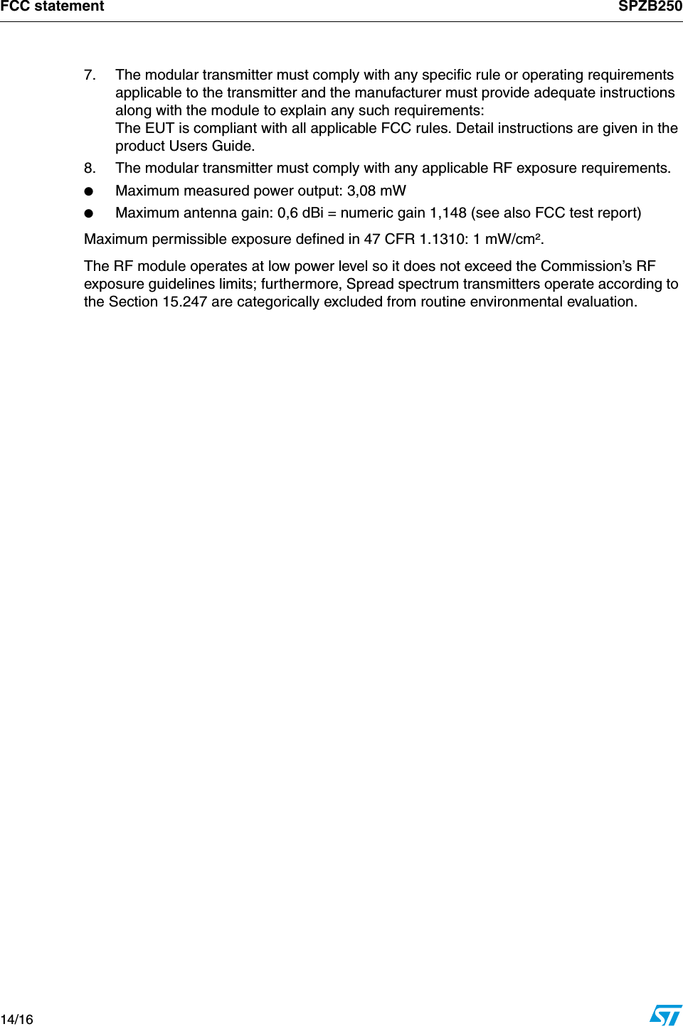 FCC statement SPZB25014/16    7.  The modular transmitter must comply with any specific rule or operating requirements applicable to the transmitter and the manufacturer must provide adequate instructions along with the module to explain any such requirements: The EUT is compliant with all applicable FCC rules. Detail instructions are given in the product Users Guide.8.  The modular transmitter must comply with any applicable RF exposure requirements. ●Maximum measured power output: 3,08 mW●Maximum antenna gain: 0,6 dBi = numeric gain 1,148 (see also FCC test report)Maximum permissible exposure defined in 47 CFR 1.1310: 1 mW/cm². The RF module operates at low power level so it does not exceed the Commission’s RF exposure guidelines limits; furthermore, Spread spectrum transmitters operate according to the Section 15.247 are categorically excluded from routine environmental evaluation.