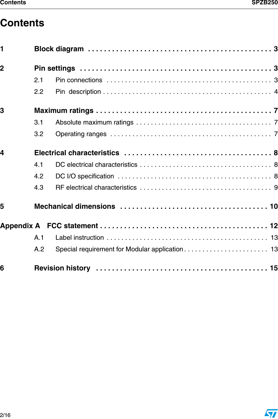 Contents SPZB2502/16    Contents1 Block diagram  . . . . . . . . . . . . . . . . . . . . . . . . . . . . . . . . . . . . . . . . . . . . . . 32 Pin settings  . . . . . . . . . . . . . . . . . . . . . . . . . . . . . . . . . . . . . . . . . . . . . . . . 32.1 Pin connections  . . . . . . . . . . . . . . . . . . . . . . . . . . . . . . . . . . . . . . . . . . . . .  32.2 Pin  description . . . . . . . . . . . . . . . . . . . . . . . . . . . . . . . . . . . . . . . . . . . . . .  43 Maximum ratings . . . . . . . . . . . . . . . . . . . . . . . . . . . . . . . . . . . . . . . . . . . . 73.1 Absolute maximum ratings . . . . . . . . . . . . . . . . . . . . . . . . . . . . . . . . . . . . .  73.2 Operating ranges  . . . . . . . . . . . . . . . . . . . . . . . . . . . . . . . . . . . . . . . . . . . .  74 Electrical characteristics   . . . . . . . . . . . . . . . . . . . . . . . . . . . . . . . . . . . . . 84.1 DC electrical characteristics . . . . . . . . . . . . . . . . . . . . . . . . . . . . . . . . . . . .  84.2 DC I/O specification  . . . . . . . . . . . . . . . . . . . . . . . . . . . . . . . . . . . . . . . . . .  84.3 RF electrical characteristics  . . . . . . . . . . . . . . . . . . . . . . . . . . . . . . . . . . . .  95 Mechanical dimensions   . . . . . . . . . . . . . . . . . . . . . . . . . . . . . . . . . . . . . 10Appendix A FCC statement . . . . . . . . . . . . . . . . . . . . . . . . . . . . . . . . . . . . . . . . . . 12A.1 Label instruction  . . . . . . . . . . . . . . . . . . . . . . . . . . . . . . . . . . . . . . . . . . . .  13A.2 Special requirement for Modular application . . . . . . . . . . . . . . . . . . . . . . .  136 Revision history   . . . . . . . . . . . . . . . . . . . . . . . . . . . . . . . . . . . . . . . . . . . 15