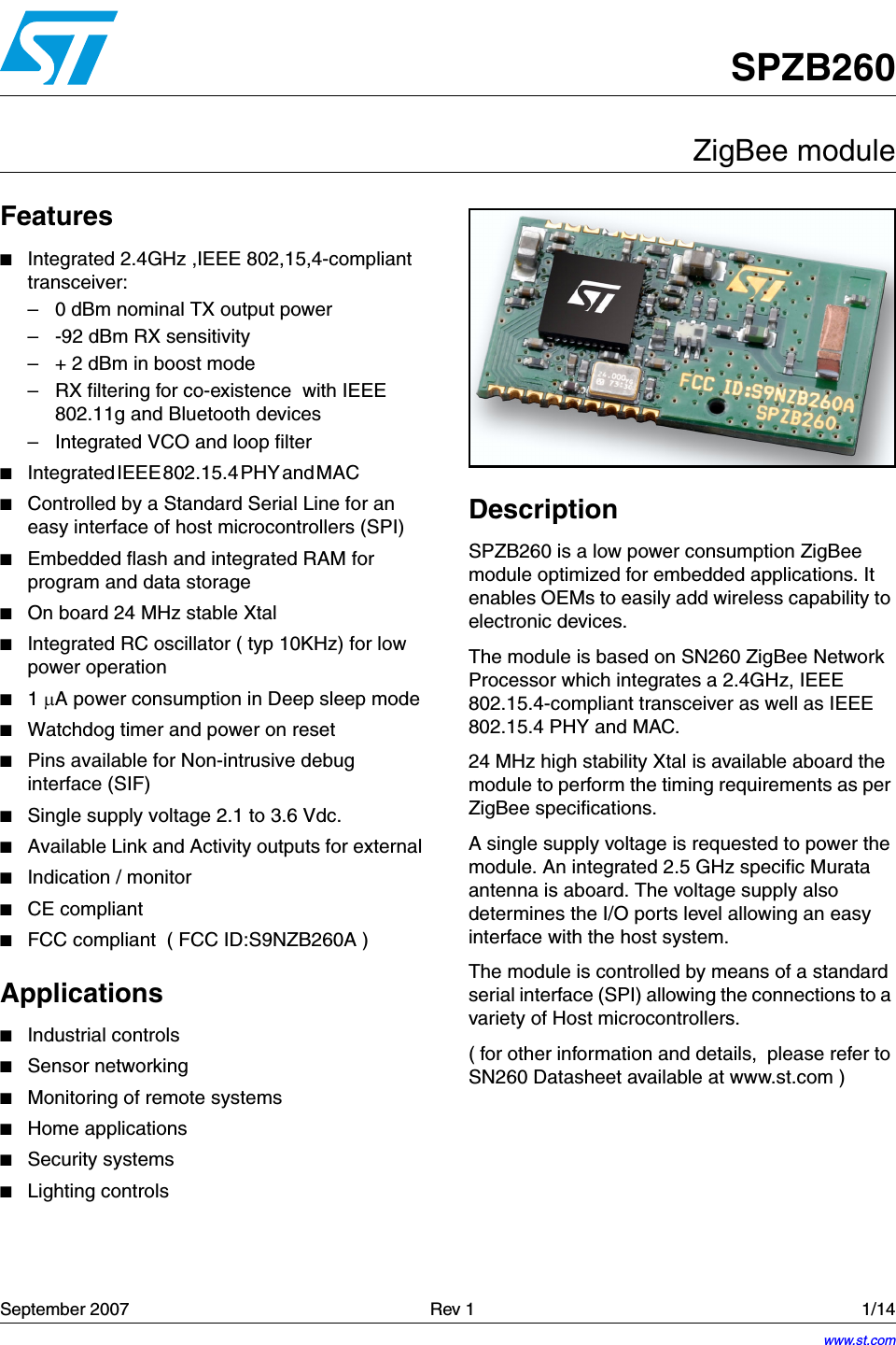 September 2007   Rev 1 1/1414SPZB260ZigBee moduleFeatures■Integrated 2.4GHz ,IEEE 802,15,4-compliant transceiver:– 0 dBm nominal TX output power – -92 dBm RX sensitivity– + 2 dBm in boost mode– RX filtering for co-existence  with IEEE 802.11g and Bluetooth devices– Integrated VCO and loop filter■Integrated IEEE 802.15.4 PHY and MAC                                     ■Controlled by a Standard Serial Line for an easy interface of host microcontrollers (SPI)■Embedded flash and integrated RAM for program and data storage ■On board 24 MHz stable Xtal■Integrated RC oscillator ( typ 10KHz) for low power operation■1 µA power consumption in Deep sleep mode■Watchdog timer and power on reset■Pins available for Non-intrusive debug interface (SIF)■Single supply voltage 2.1 to 3.6 Vdc.■Available Link and Activity outputs for external ■Indication / monitor ■CE compliant■FCC compliant  ( FCC ID:S9NZB260A )Applications■Industrial controls■Sensor networking■Monitoring of remote systems ■Home applications■Security systems■Lighting controlsDescriptionSPZB260 is a low power consumption ZigBee module optimized for embedded applications. It enables OEMs to easily add wireless capability to electronic devices.The module is based on SN260 ZigBee Network Processor which integrates a 2.4GHz, IEEE 802.15.4-compliant transceiver as well as IEEE 802.15.4 PHY and MAC.24 MHz high stability Xtal is available aboard the module to perform the timing requirements as per ZigBee specifications.A single supply voltage is requested to power the module. An integrated 2.5 GHz specific Murata antenna is aboard. The voltage supply also determines the I/O ports level allowing an easy interface with the host system.The module is controlled by means of a standard serial interface (SPI) allowing the connections to a variety of Host microcontrollers.( for other information and details,  please refer to SN260 Datasheet available at www.st.com )www.st.com