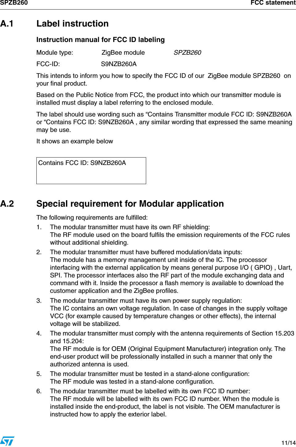 SPZB260 FCC statement   11/14A.1 Label instructionInstruction manual for FCC ID labelingModule type:  ZigBee module  SPZB260FCC-ID:  S9NZB260AThis intends to inform you how to specify the FCC ID of our  ZigBee module SPZB260  on your final product.Based on the Public Notice from FCC, the product into which our transmitter module is installed must display a label referring to the enclosed module. The label should use wording such as “Contains Transmitter module FCC ID: S9NZB260A or “Contains FCC ID: S9NZB260A , any similar wording that expressed the same meaning may be use.It shows an example belowA.2  Special requirement for Modular applicationThe following requirements are fulfilled:1. The modular transmitter must have its own RF shielding:The RF module used on the board fulfils the emission requirements of the FCC rules without additional shielding.2.  The modular transmitter must have buffered modulation/data inputs:The module has a memory management unit inside of the IC. The processor interfacing with the external application by means general purpose I/O ( GPIO) , Uart,  SPI. The processor interfaces also the RF part of the module exchanging data and command with it. Inside the processor a flash memory is available to download the customer application and the ZigBee profiles.3.  The modular transmitter must have its own power supply regulation:The IC contains an own voltage regulation. In case of changes in the supply voltage VCC (for example caused by temperature changes or other effects), the internal voltage will be stabilized.4.  The modular transmitter must comply with the antenna requirements of Section 15.203 and 15.204: The RF module is for OEM (Original Equipment Manufacturer) integration only. The end-user product will be professionally installed in such a manner that only the authorized antenna is used.5.  The modular transmitter must be tested in a stand-alone configuration:The RF module was tested in a stand-alone configuration. 6.  The modular transmitter must be labelled with its own FCC ID number:The RF module will be labelled with its own FCC ID number. When the module is installed inside the end-product, the label is not visible. The OEM manufacturer is instructed how to apply the exterior label. Contains FCC ID: S9NZB260A
