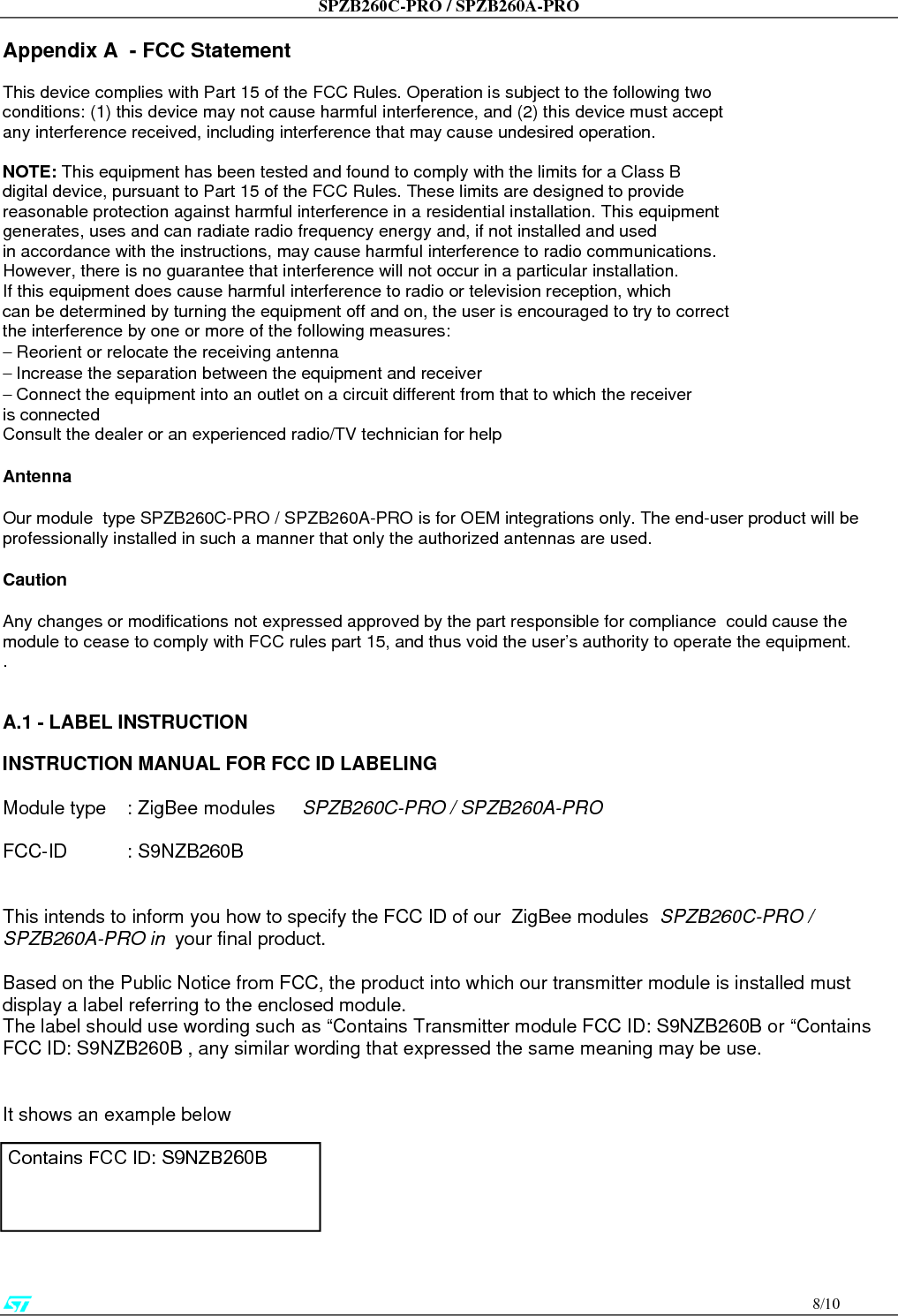 SPZB260C-PRO / SPZB260A-PRO                                       9/10  A.2 - Special requirement for Modular application  The following requirements are fulfilled: 1)    The modular transmitter must have its own RF shielding: The RF module used on the board fulfils the emission requirements of the FCC rules without additional shielding. 2)    The modular transmitter must have buffered modulation/data inputs: The module has a memory management unit inside of the IC. The processor interfacing with the external application by means general purpose I/O ( GPIO) , Uart,  SPI. The processor interfaces also the RF part of the module exchanging data and command with it. Inside the processor a flash memory is available to download the customer application and the ZigBee profiles. 3)    The modular transmitter must have its own power supply regulation: The IC contains an own voltage regulation. In case of changes in the supply voltage VCC (for example caused by temperature changes or other effects), the internal voltage will be stabilized. 4)    The modular transmitter must comply with the antenna requirements of Section 15.203 and 15.204: The RF module is for OEM (Original Equipment Manufacturer) integration only. The end-user product will be professionally installed in such a manner that only the authorized antenna is used. 5)    The modular transmitter must be tested in a stand-alone configuration: The RF module was tested in a stand-alone configuration.  6)    The modular transmitter must be labelled with its own FCC ID number: The RF module will be labelled with its own FCC ID number. When the module is installed inside the end-product, the label is not visible. The OEM manufacturer is instructed how to apply the exterior label.  7)     The modular transmitter must comply with any specific rule or operating requirements applicable to the transmitter and the manufacturer must provide adequate instructions along with the module to explain any such requirements:  The EUT is compliant with all applicable FCC rules. Detail instructions are given in the product Users Guide. 8)    The modular transmitter must comply with any applicable RF exposure requirements.  •           Maximum measured power output: 3,17 mW •           Maximum antenna gain:2.2  dBi = numeric gain 1,66              (see also FCC test report)  Maximum permissible exposure defined in 47 CFR 1.1310: 1 mW/cm².   The RF module operates at low power level so it does not exceed the Commission’s RF exposure guidelines limits; furthermore, Spread spectrum transmitters operate according to the Section 15.247 are categorically excluded from routine environmental evaluation.                     