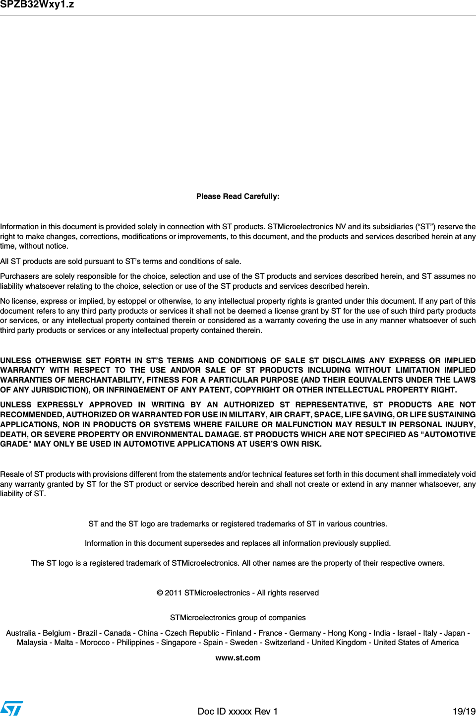 SPZB32Wxy1.zDoc ID xxxxx Rev 1 19/19         DRAFT Please Read Carefully:Information in this document is provided solely in connection with ST products. STMicroelectronics NV and its subsidiaries (“ST”) reserve theright to make changes, corrections, modifications or improvements, to this document, and the products and services described herein at anytime, without notice.All ST products are sold pursuant to ST’s terms and conditions of sale.Purchasers are solely responsible for the choice, selection and use of the ST products and services described herein, and ST assumes noliability whatsoever relating to the choice, selection or use of the ST products and services described herein.No license, express or implied, by estoppel or otherwise, to any intellectual property rights is granted under this document. If any part of thisdocument refers to any third party products or services it shall not be deemed a license grant by ST for the use of such third party productsor services, or any intellectual property contained therein or considered as a warranty covering the use in any manner whatsoever of suchthird party products or services or any intellectual property contained therein.UNLESS OTHERWISE SET FORTH IN ST’S TERMS AND CONDITIONS OF SALE ST DISCLAIMS ANY EXPRESS OR IMPLIEDWARRANTY WITH RESPECT TO THE USE AND/OR SALE OF ST PRODUCTS INCLUDING WITHOUT LIMITATION IMPLIEDWARRANTIES OF MERCHANTABILITY, FITNESS FOR A PARTICULAR PURPOSE (AND THEIR EQUIVALENTS UNDER THE LAWSOF ANY JURISDICTION), OR INFRINGEMENT OF ANY PATENT, COPYRIGHT OR OTHER INTELLECTUAL PROPERTY RIGHT.UNLESS EXPRESSLY APPROVED IN WRITING BY AN AUTHORIZED ST REPRESENTATIVE, ST PRODUCTS ARE NOTRECOMMENDED, AUTHORIZED OR WARRANTED FOR USE IN MILITARY, AIR CRAFT, SPACE, LIFE SAVING, OR LIFE SUSTAININGAPPLICATIONS, NOR IN PRODUCTS OR SYSTEMS WHERE FAILURE OR MALFUNCTION MAY RESULT IN PERSONAL INJURY,DEATH, OR SEVERE PROPERTY OR ENVIRONMENTAL DAMAGE. ST PRODUCTS WHICH ARE NOT SPECIFIED AS &quot;AUTOMOTIVEGRADE&quot; MAY ONLY BE USED IN AUTOMOTIVE APPLICATIONS AT USER’S OWN RISK.Resale of ST products with provisions different from the statements and/or technical features set forth in this document shall immediately voidany warranty granted by ST for the ST product or service described herein and shall not create or extend in any manner whatsoever, anyliability of ST.ST and the ST logo are trademarks or registered trademarks of ST in various countries.Information in this document supersedes and replaces all information previously supplied.The ST logo is a registered trademark of STMicroelectronics. All other names are the property of their respective owners.© 2011 STMicroelectronics - All rights reservedSTMicroelectronics group of companiesAustralia - Belgium - Brazil - Canada - China - Czech Republic - Finland - France - Germany - Hong Kong - India - Israel - Italy - Japan - Malaysia - Malta - Morocco - Philippines - Singapore - Spain - Sweden - Switzerland - United Kingdom - United States of Americawww.st.com