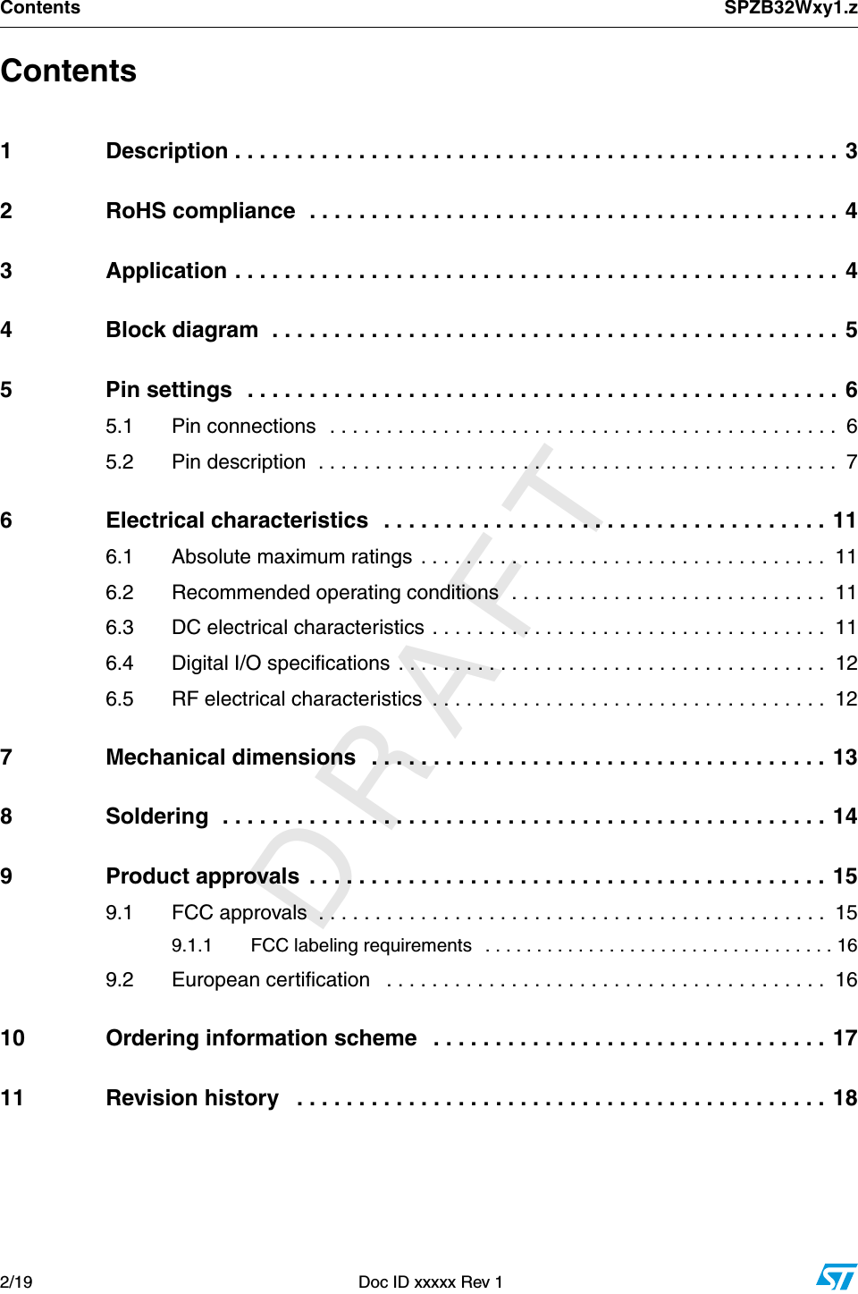          DRAFTContents SPZB32Wxy1.z2/19  Doc ID xxxxx Rev 1Contents1 Description . . . . . . . . . . . . . . . . . . . . . . . . . . . . . . . . . . . . . . . . . . . . . . . . . 32 RoHS compliance  . . . . . . . . . . . . . . . . . . . . . . . . . . . . . . . . . . . . . . . . . . . 43 Application . . . . . . . . . . . . . . . . . . . . . . . . . . . . . . . . . . . . . . . . . . . . . . . . . 44 Block diagram  . . . . . . . . . . . . . . . . . . . . . . . . . . . . . . . . . . . . . . . . . . . . . . 55 Pin settings  . . . . . . . . . . . . . . . . . . . . . . . . . . . . . . . . . . . . . . . . . . . . . . . . 65.1 Pin connections  . . . . . . . . . . . . . . . . . . . . . . . . . . . . . . . . . . . . . . . . . . . . .  65.2 Pin description  . . . . . . . . . . . . . . . . . . . . . . . . . . . . . . . . . . . . . . . . . . . . . .  76 Electrical characteristics   . . . . . . . . . . . . . . . . . . . . . . . . . . . . . . . . . . . . 116.1 Absolute maximum ratings . . . . . . . . . . . . . . . . . . . . . . . . . . . . . . . . . . . .  116.2 Recommended operating conditions  . . . . . . . . . . . . . . . . . . . . . . . . . . . .  116.3 DC electrical characteristics . . . . . . . . . . . . . . . . . . . . . . . . . . . . . . . . . . .  116.4 Digital I/O specifications . . . . . . . . . . . . . . . . . . . . . . . . . . . . . . . . . . . . . .  126.5 RF electrical characteristics  . . . . . . . . . . . . . . . . . . . . . . . . . . . . . . . . . . .  127 Mechanical dimensions   . . . . . . . . . . . . . . . . . . . . . . . . . . . . . . . . . . . . . 138 Soldering  . . . . . . . . . . . . . . . . . . . . . . . . . . . . . . . . . . . . . . . . . . . . . . . . . 149 Product approvals  . . . . . . . . . . . . . . . . . . . . . . . . . . . . . . . . . . . . . . . . . . 159.1 FCC approvals  . . . . . . . . . . . . . . . . . . . . . . . . . . . . . . . . . . . . . . . . . . . . .  159.1.1 FCC labeling requirements   . . . . . . . . . . . . . . . . . . . . . . . . . . . . . . . . . . 169.2 European certification   . . . . . . . . . . . . . . . . . . . . . . . . . . . . . . . . . . . . . . .  1610 Ordering information scheme   . . . . . . . . . . . . . . . . . . . . . . . . . . . . . . . . 1711 Revision history   . . . . . . . . . . . . . . . . . . . . . . . . . . . . . . . . . . . . . . . . . . . 18