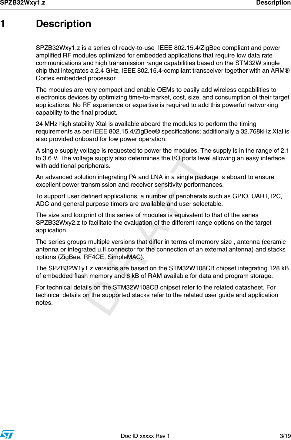 SPZB32Wxy1.z DescriptionDoc ID xxxxx Rev 1 3/19         DRAFT1 DescriptionSPZB32Wxy1.z is a series of ready-to-use  IEEE 802.15.4/ZigBee compliant and power amplified RF modules optimized for embedded applications that require low data rate communications and high transmission range capabilities based on the STM32W single chip that integrates a 2.4 GHz, IEEE 802.15.4-compliant transceiver together with an ARM® Cortex embedded processor . The modules are very compact and enable OEMs to easily add wireless capabilities to electronics devices by optimizing time-to-market, cost, size, and consumption of their target applications. No RF experience or expertise is required to add this powerful networking capability to the final product.24 MHz high stability Xtal is available aboard the modules to perform the timing requirements as per IEEE 802.15.4/ZigBee® specifications; additionally a 32.768kHz Xtal is also provided onboard for low power operation.A single supply voltage is requested to power the modules. The supply is in the range of 2.1 to 3.6 V. The voltage supply also determines the I/O ports level allowing an easy interface with additional peripherals. An advanced solution integrating PA and LNA in a single package is aboard to ensure excellent power transmission and receiver sensitivity performances. To support user defined applications, a number of peripherals such as GPIO, UART, I2C, ADC and general purpose timers are available and user selectable. The size and footprint of this series of modules is equivalent to that of the series SPZB32Wxy2.z to facilitate the evaluation of the different range options on the target application.The series groups multiple versions that differ in terms of memory size , antenna (ceramic antenna or integrated u.fl connector for the connection of an external antenna) and stacks options (ZigBee, RF4CE, SimpleMAC).The SPZB32W1y1.z versions are based on the STM32W108CB chipset integrating 128 kB of embedded flash memory and 8 kB of RAM available for data and program storage. For technical details on the STM32W108CB chipset refer to the related datasheet. For technical details on the supported stacks refer to the related user guide and application notes.