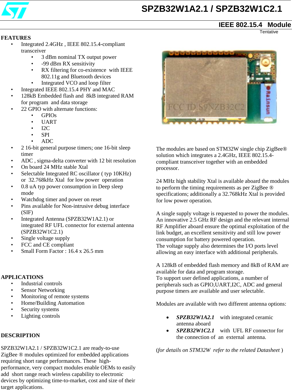                            SPZB32W1A2.1 / SPZB32W1C2.1  IEEE 802.15.4   Module                                                                                                                                                                                                                  Tentative FEATURES • Integrated 2.4GHz , IEEE 802.15.4-compliant transceiver • 3 dBm nominal TX output power  • -99 dBm RX sensitivity • RX filtering for co-existence  with IEEE 802.11g and Bluetooth devices • Integrated VCO and loop filter • Integrated IEEE 802.15.4 PHY and MAC                                      • 128kB Embedded flash and  8kB integrated RAM for program  and data storage  • 22 GPIO with alternate functions: • GPIOs • UART • I2C • SPI  • ADC       • 2 16-bit general purpose timers; one 16-bit sleep timer • ADC , sigma-delta converter with 12 bit resolution                       • On board 24 MHz stable Xtal • Selectable Integrated RC oscillator ( typ 10KHz)  or  32.768kHz Xtal  for low power  operation • 0.8 uA typ power consumption in Deep sleep mode • Watchdog timer and power on reset • Pins available for Non-intrusive debug interface (SIF) • Integrated Antenna (SPZB32W1A2.1) or integrated RF UFL connector for external antenna (SPZB32W1C2.1) • Single voltage supply  • FCC and CE compliant • Small Form Factor : 16.4 x 26.5 mm    APPLICATIONS • Industrial controls • Sensor Networking • Monitoring of remote systems  • Home/Building Automation • Security systems • Lighting controls   DESCRIPTION  SPZB32W1A2.1 / SPZB32W1C2.1 are ready-to-use  ZigBee ® modules optimized for embedded applications requiring short range performances. These  high-performance, very compact modules enable OEMs to easily add  short range reach wireless capability to electronic devices by optimizing time-to-market, cost and size of their target applications.           The modules are based on STM32W single chip ZigBee® solution which integrates a 2.4GHz, IEEE 802.15.4-compliant transceiver together with an embedded processor.  24 MHz high stability Xtal is available aboard the modules to perform the timing requirements as per ZigBee ® specifications; additionally a 32.768kHz Xtal is provided for low power operation.  A single supply voltage is requested to power the modules. An innovative 2.5 GHz RF design and the relevant internal RF Amplifier aboard ensure the optimal exploitation of the link budget, an excellent sensitivity and still low power consumption for battery powered operation.  The voltage supply also determines the I/O ports level allowing an easy interface with additional peripherals.   A 128kB of embedded flash memory and 8kB of RAM are available for data and program storage. To support user defined applications, a number of peripherals such as GPIO,UART,I2C, ADC and general purpose timers are available and user selectable.  Modules are available with two different antenna options:   • SPZB32W1A2.1    with integrated ceramic antenna aboard • SPZB32W1C2.1    with  UFL RF connector for the connection of  an  external  antenna.  (for details on STM32W  refer to the related Datasheet )          