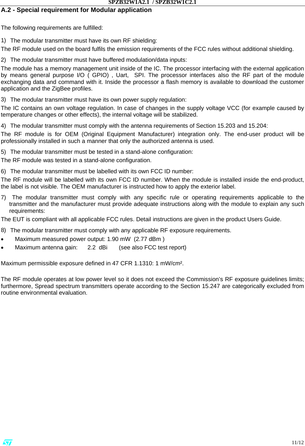 SPZB32W1A2.1  / SPZB32W1C2.1                                                                                                                                                                                                                          11/12 A.2 - Special requirement for Modular application  The following requirements are fulfilled: 1)    The modular transmitter must have its own RF shielding: The RF module used on the board fulfils the emission requirements of the FCC rules without additional shielding. 2)    The modular transmitter must have buffered modulation/data inputs: The module has a memory management unit inside of the IC. The processor interfacing with the external application by means general purpose I/O ( GPIO) , Uart,  SPI. The processor interfaces also the RF part of the module exchanging data and command with it. Inside the processor a flash memory is available to download the customer application and the ZigBee profiles. 3)    The modular transmitter must have its own power supply regulation: The IC contains an own voltage regulation. In case of changes in the supply voltage VCC (for example caused by temperature changes or other effects), the internal voltage will be stabilized. 4)    The modular transmitter must comply with the antenna requirements of Section 15.203 and 15.204: The RF module is for OEM (Original Equipment Manufacturer) integration only. The end-user product will be professionally installed in such a manner that only the authorized antenna is used. 5)    The modular transmitter must be tested in a stand-alone configuration: The RF module was tested in a stand-alone configuration.  6)    The modular transmitter must be labelled with its own FCC ID number: The RF module will be labelled with its own FCC ID number. When the module is installed inside the end-product, the label is not visible. The OEM manufacturer is instructed how to apply the exterior label.  7)     The modular transmitter must comply with any specific rule or operating requirements applicable to the transmitter and the manufacturer must provide adequate instructions along with the module to explain any such requirements:  The EUT is compliant with all applicable FCC rules. Detail instructions are given in the product Users Guide. 8)    The modular transmitter must comply with any applicable RF exposure requirements.  •           Maximum measured power output: 1.90 mW  (2.77 dBm ) •           Maximum antenna gain:      2.2  dBi       (see also FCC test report)  Maximum permissible exposure defined in 47 CFR 1.1310: 1 mW/cm².   The RF module operates at low power level so it does not exceed the Commission’s RF exposure guidelines limits; furthermore, Spread spectrum transmitters operate according to the Section 15.247 are categorically excluded from routine environmental evaluation.                      