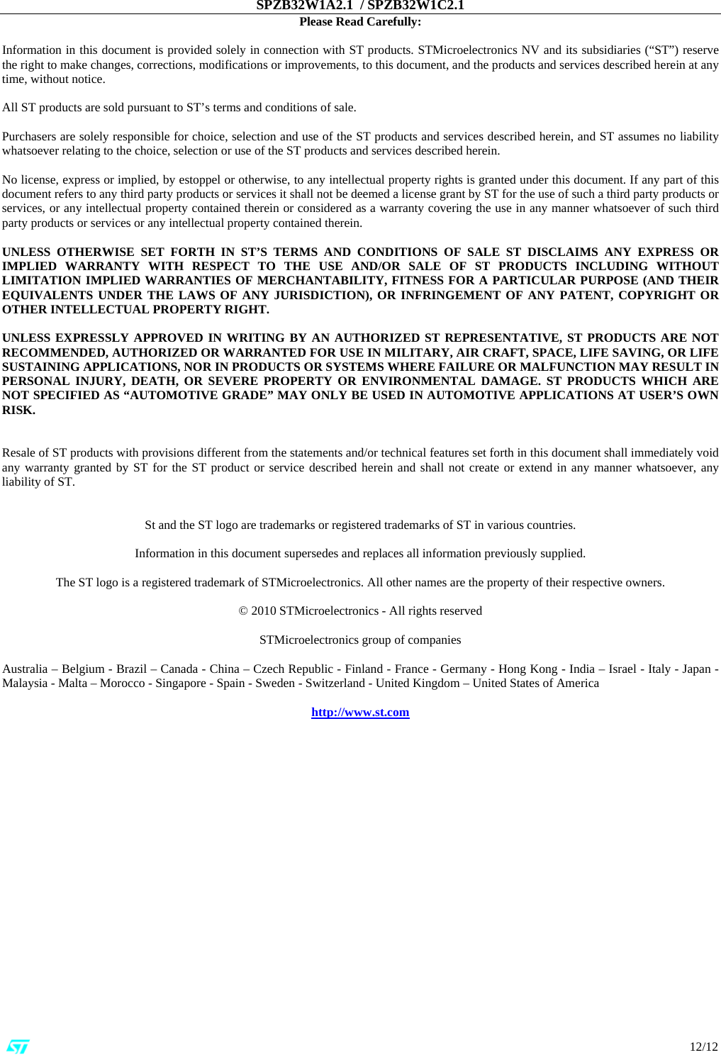 SPZB32W1A2.1  / SPZB32W1C2.1                                                                                                                                                                                                                          12/12 Please Read Carefully:  Information in this document is provided solely in connection with ST products. STMicroelectronics NV and its subsidiaries (“ST”) reserve the right to make changes, corrections, modifications or improvements, to this document, and the products and services described herein at any time, without notice.  All ST products are sold pursuant to ST’s terms and conditions of sale.  Purchasers are solely responsible for choice, selection and use of the ST products and services described herein, and ST assumes no liability whatsoever relating to the choice, selection or use of the ST products and services described herein.   No license, express or implied, by estoppel or otherwise, to any intellectual property rights is granted under this document. If any part of this document refers to any third party products or services it shall not be deemed a license grant by ST for the use of such a third party products or services, or any intellectual property contained therein or considered as a warranty covering the use in any manner whatsoever of such third party products or services or any intellectual property contained therein.   UNLESS OTHERWISE SET FORTH IN ST’S TERMS AND CONDITIONS OF SALE ST DISCLAIMS ANY EXPRESS OR IMPLIED WARRANTY WITH RESPECT TO THE USE AND/OR SALE OF ST PRODUCTS INCLUDING WITHOUT LIMITATION IMPLIED WARRANTIES OF MERCHANTABILITY, FITNESS FOR A PARTICULAR PURPOSE (AND THEIR EQUIVALENTS UNDER THE LAWS OF ANY JURISDICTION), OR INFRINGEMENT OF ANY PATENT, COPYRIGHT OR OTHER INTELLECTUAL PROPERTY RIGHT.  UNLESS EXPRESSLY APPROVED IN WRITING BY AN AUTHORIZED ST REPRESENTATIVE, ST PRODUCTS ARE NOT RECOMMENDED, AUTHORIZED OR WARRANTED FOR USE IN MILITARY, AIR CRAFT, SPACE, LIFE SAVING, OR LIFE SUSTAINING APPLICATIONS, NOR IN PRODUCTS OR SYSTEMS WHERE FAILURE OR MALFUNCTION MAY RESULT IN PERSONAL INJURY, DEATH, OR SEVERE PROPERTY OR ENVIRONMENTAL DAMAGE. ST PRODUCTS WHICH ARE NOT SPECIFIED AS “AUTOMOTIVE GRADE” MAY ONLY BE USED IN AUTOMOTIVE APPLICATIONS AT USER’S OWN RISK.   Resale of ST products with provisions different from the statements and/or technical features set forth in this document shall immediately void any warranty granted by ST for the ST product or service described herein and shall not create or extend in any manner whatsoever, any liability of ST.   St and the ST logo are trademarks or registered trademarks of ST in various countries.  Information in this document supersedes and replaces all information previously supplied.  The ST logo is a registered trademark of STMicroelectronics. All other names are the property of their respective owners.  © 2010 STMicroelectronics - All rights reserved  STMicroelectronics group of companies  Australia – Belgium - Brazil – Canada - China – Czech Republic - Finland - France - Germany - Hong Kong - India – Israel - Italy - Japan - Malaysia - Malta – Morocco - Singapore - Spain - Sweden - Switzerland - United Kingdom – United States of America  http://www.st.com      