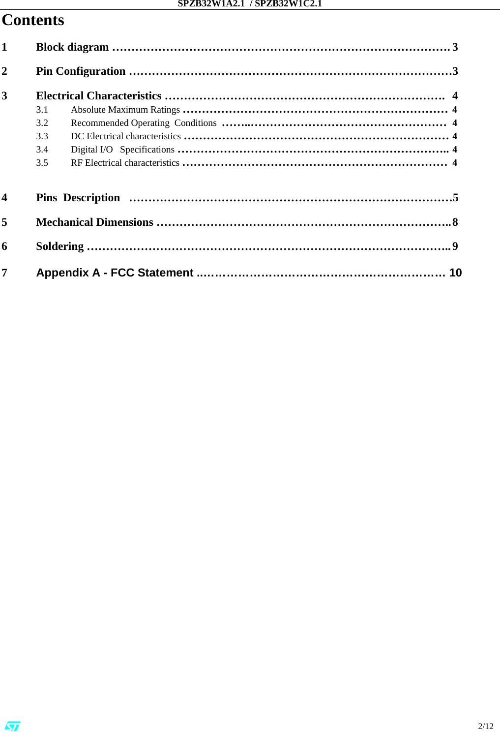 SPZB32W1A2.1  / SPZB32W1C2.1                                                                                                                                                                                                                          2/12 Contents  1 Block diagram ……………………………………………………………………………. 3   2  Pin Configuration …………………………………………………………………………3    3  Electrical Characteristics ……………………………………………………………….  4  3.1    Absolute Maximum Ratings …………………………………………………………… 4   3.2    Recommended Operating  Conditions  ……..…………………………………………… 4   3.3    DC Electrical characteristics …………………………………………………………… 4   3.4    Digital I/O   Specifications  …………………………………………………………….. 4   3.5    RF Electrical characteristics …………………………………………………………… 4   4  Pins  Description   …………………………………………………………………………5    5  Mechanical Dimensions ………………………………………………………………….. 8    6 Soldering ………………………………………………………………………………….. 9  7          Appendix A - FCC Statement ..……………………………………………………… 10                 