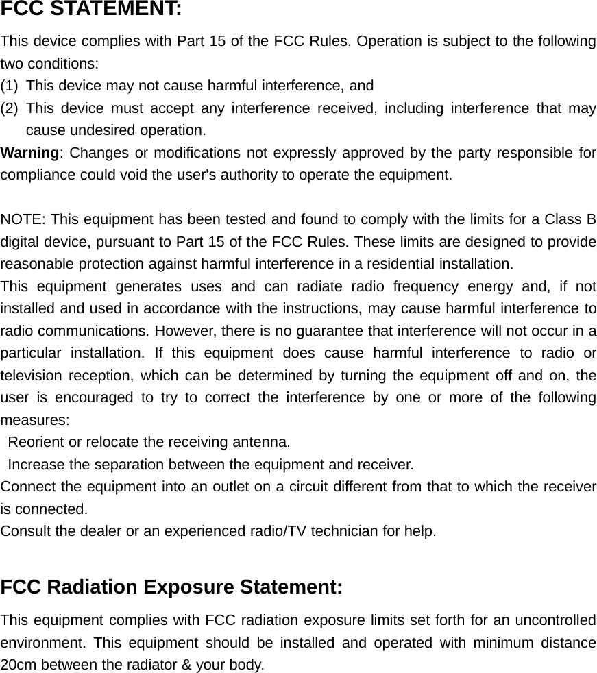 FCC STATEMENT:This device complies with Part 15 of the FCC Rules. Operation is subject to the followingtwo conditions:(1) This device may not cause harmful interference, and(2) This device must accept any interference received, including interference that maycause undesired operation.Warning: Changes or modifications not expressly approved by the party responsible forcompliance could void the user's authority to operate the equipment.NOTE: This equipment has been tested and found to comply with the limits for a Class Bdigital device, pursuant to Part 15 of the FCC Rules. These limits are designed to providereasonable protection against harmful interference in a residential installation.This equipment generates uses and can radiate radio frequency energy and, if notinstalled and used in accordance with the instructions, may cause harmful interference toradio communications. However, there is no guarantee that interference will not occur in aparticular installation. If this equipment does cause harmful interference to radio ortelevision reception, which can be determined by turning the equipment off and on, theuser is encouraged to try to correct the interference by one or more of the followingmeasures:Reorient or relocate the receiving antenna.Increase the separation between the equipment and receiver.Connect the equipment into an outlet on a circuit different from that to which the receiveris connected.Consult the dealer or an experienced radio/TV technician for help.FCC Radiation Exposure Statement:This equipment complies with FCC radiation exposure limits set forth for an uncontrolledenvironment. This equipment should be installed and operated with minimum distance20cm between the radiator &amp; your body.