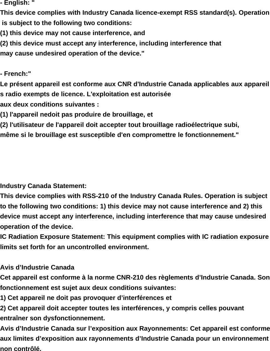 - English: "This device complies with Industry Canada licence-exempt RSS standard(s). Operationis subject to the following two conditions:(1) this device may not cause interference, and(2) this device must accept any interference, including interference thatmay cause undesired operation of the device."-French:"Le pr&eacute;sent appareil est conforme aux CNR d'Industrie Canada applicables aux appareils radio exempts de licence. L'exploitation est autoris&eacute;eaux deux conditions suivantes :(1) l'appareil nedoit pas produire de brouillage, et(2) l'utilisateur de l'appareil doit accepter tout brouillage radio&eacute;lectrique subi,m&ecirc;me si le brouillage est susceptible d'en compromettre le fonctionnement."Industry Canada Statement:This device complies with RSS-210 of the Industry Canada Rules. Operation is subjectto the following two conditions: 1) this device may not cause interference and 2) thisdevice must accept any interference, including interference that may cause undesiredoperation of the device.IC Radiation Exposure Statement: This equipment complies with IC radiation exposurelimits set forth for an uncontrolled environment.Avis d&rsquo;Industrie CanadaCet appareil est conforme &agrave; la norme CNR-210 des r&egrave;glements d&rsquo;Industrie Canada. Sonfonctionnement est sujet aux deux conditions suivantes:1) Cet appareil ne doit pas provoquer d&rsquo;interf&eacute;rences et2) Cet appareil doit accepter toutes les interf&eacute;rences, y compris celles pouvantentra&icirc;ner son dysfonctionnement.Avis d&rsquo;Industrie Canada sur l&rsquo;exposition aux Rayonnements: Cet appareil est conformeaux limites d&rsquo;exposition aux rayonnements d&rsquo;Industrie Canada pour un environnementnon contr&ocirc;l&eacute;.