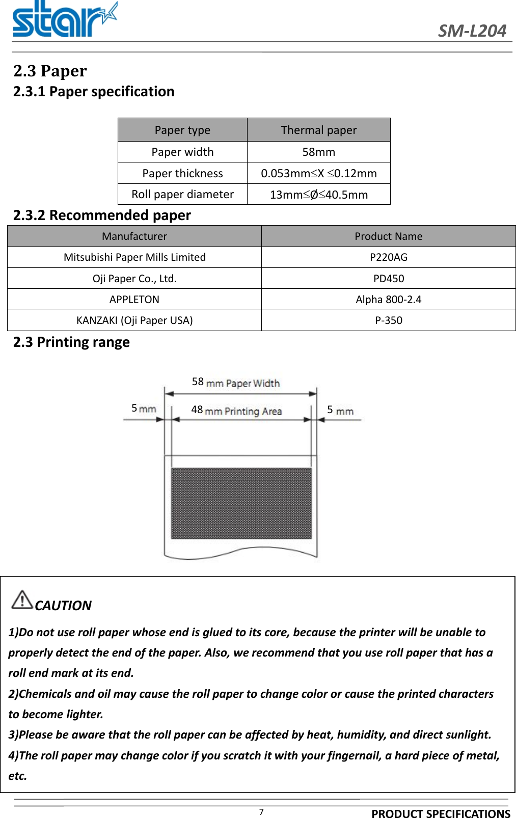 SM-L204PRODUCT SPECIFICATIONS72.3 Paper2.3.1 Paper specification2.3.2 Recommended paperManufacturer Product NameMitsubishi Paper Mills Limited P220AGOji Paper Co., Ltd. PD450APPLETON Alpha 800-2.4KANZAKI (Oji Paper USA) P-3502.3 Printing rangePaper type Thermal paperPaper width 58mmPaper thickness 0.053mmX0.12mmRoll paper diameter 13mmØ40.5mm584855CAUTION1)Do not use roll paper whose end is glued to its core, because the printer will be unable toproperly detect the end of the paper. Also, we recommend that you use roll paper that has aroll end mark at its end.2)Chemicals and oil may cause the roll paper to change color or cause the printed charactersto become lighter.3)Please be aware that the roll paper can be affected by heat, humidity, and direct sunlight.4)The roll paper may change color if you scratch it with your fingernail, a hard piece of metal,etc.