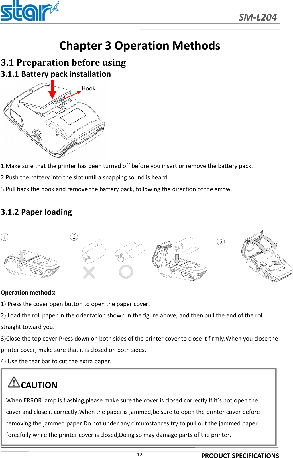 SM-L204PRODUCT SPECIFICATIONS12Chapter 3 OperationMethods3.1 Preparation before using3.1.1 Battery pack installation1.Make sure that the printer has been turned off before you insert or remove the battery pack.2.Push the battery into the slot until a snapping sound is heard.3.Pull back the hook and remove the battery pack, following the direction of the arrow.3.1.2 Paper loadingOperation methods:1) Press the cover open button to open the paper cover.2) Load the roll paper in the orientation shown in the figure above, and then pull the end of the rollstraight toward you.3)Close the top cover.Press down on both sides of the printer cover to close it firmly.When you close theprinter cover, make sure that it is closed on both sides.4) Use the tear bar to cut the extra paper.HookCAUTIONWhen ERROR lamp is flashing,please make sure the cover is closed correctly.If it’s not,open thecover and close it correctly.When the paper is jammed,be sure to open the printer cover beforeremoving the jammed paper.Do not under any circumstances try to pull out the jammed paperforcefully while the printer cover is closed,Doing so may damage parts of the printer.