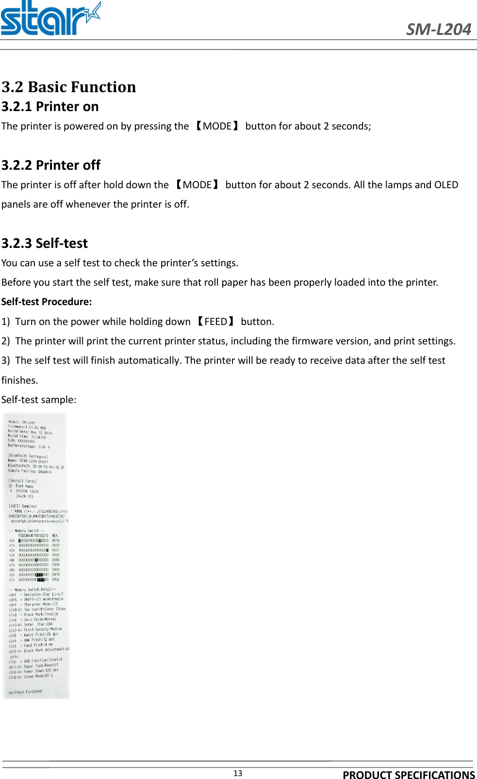 SM-L204PRODUCT SPECIFICATIONS133.2 Basic Function3.2.1 Printer onThe printer is powered on by pressing the 【MODE】button for about 2 seconds;3.2.2 Printer offThe printer is off after hold down the 【MODE】button for about 2 seconds. All the lamps and OLEDpanels are off whenever the printer is off.3.2.3 Self-testYou can use a self test to check the printer’s settings.Before you start the self test, make sure that roll paper has been properly loaded into the printer.Self-test Procedure:1) Turn on the power while holding down 【FEED】button.2) The printer will print the current printer status, including the firmware version, and print settings.3) The self test will finish automatically. The printer will be ready to receive data after the self testfinishes.Self-test sample: