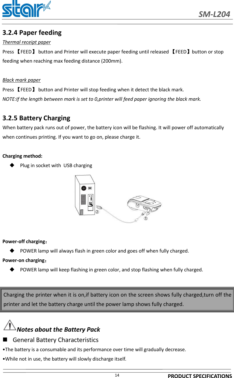 SM-L204PRODUCT SPECIFICATIONS143.2.4 Paper feedingThermal receipt paperPress 【FEED】button and Printer will execute paper feeding until released 【FEED】button or stopfeeding when reaching max feeding distance (200mm).Black mark paperPress 【FEED】button and Printer will stop feeding when it detect the black mark.NOTE:If the length between mark is set to 0,printer will feed paper ignoring the black mark.3.2.5 Battery ChargingWhen battery pack runs out of power, the battery icon will be flashing. It will power off automaticallywhen continues printing. If you want to go on, please charge it.Charging method:Plug in socket with USB chargingPower-off charging：POWER lamp will always flash in green color and goes off when fully charged.Power-on charging：POWER lamp will keep flashing in green color, and stop flashing when fully charged.Notes about the Battery PackGeneral Battery Characteristics•The battery is a consumable and its performance over time will gradually decrease.•While not in use, the battery will slowly discharge itself.Charging the printer when it is on,if battery icon on the screen shows fully charged,turn off theprinter and let the battery charge until the power lamp shows fully charged.