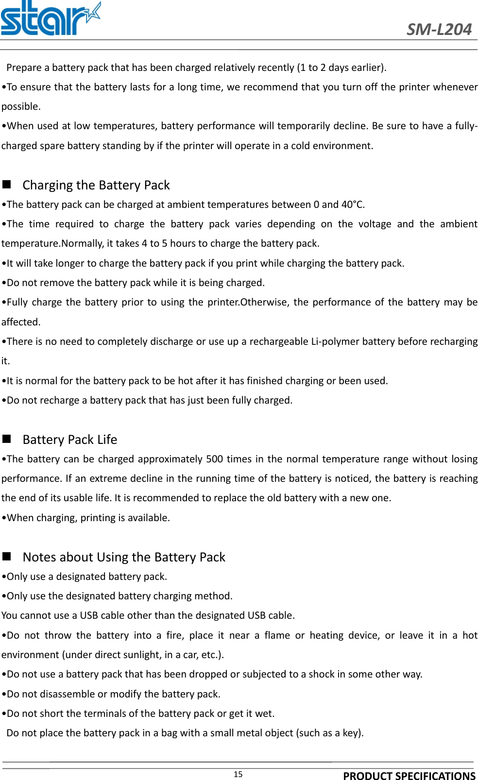 SM-L204PRODUCT SPECIFICATIONS15Prepare a battery pack that has been charged relatively recently (1 to 2 days earlier).•To ensure that the battery lasts for a long time, we recommend that you turn off the printer wheneverpossible.•When used at low temperatures, battery performance will temporarily decline. Be sure to have a fully-charged spare battery standing by if the printer will operate in a cold environment.Charging the Battery Pack•The battery pack can be charged at ambient temperatures between 0 and 40°C.•The time required to charge the battery pack varies depending on the voltage and the ambienttemperature.Normally, it takes 4 to 5 hours to charge the battery pack.•It will take longer to charge the battery pack if you print while charging the battery pack.•Do not remove the battery pack while it is being charged.•Fully charge the battery prior to using the printer.Otherwise, the performance of the battery may beaffected.•There is no need to completely discharge or use up a rechargeable Li-polymer battery before rechargingit.•It is normal for the battery pack to be hot after it has finished charging or been used.•Do not recharge a battery pack that has just been fully charged.Battery Pack Life•The battery can be charged approximately 500 times in the normal temperature range without losingperformance. If an extreme decline in the running time of the battery is noticed, the battery is reachingthe end of its usable life. It is recommended to replace the old battery with a new one.•When charging, printing is available.Notes about Using the Battery Pack•Only use a designated battery pack.•Only use the designated battery charging method.You cannot use a USB cable other than the designated USB cable.•Do not throw the battery into a fire, place it near a flame or heating device, or leave it in a hotenvironment (under direct sunlight, in a car, etc.).•Do not use a battery pack that has been dropped or subjected to a shock in some other way.•Do not disassemble or modify the battery pack.•Do not short the terminals of the battery pack or get it wet.Do not place the battery pack in a bag with a small metal object (such as a key).