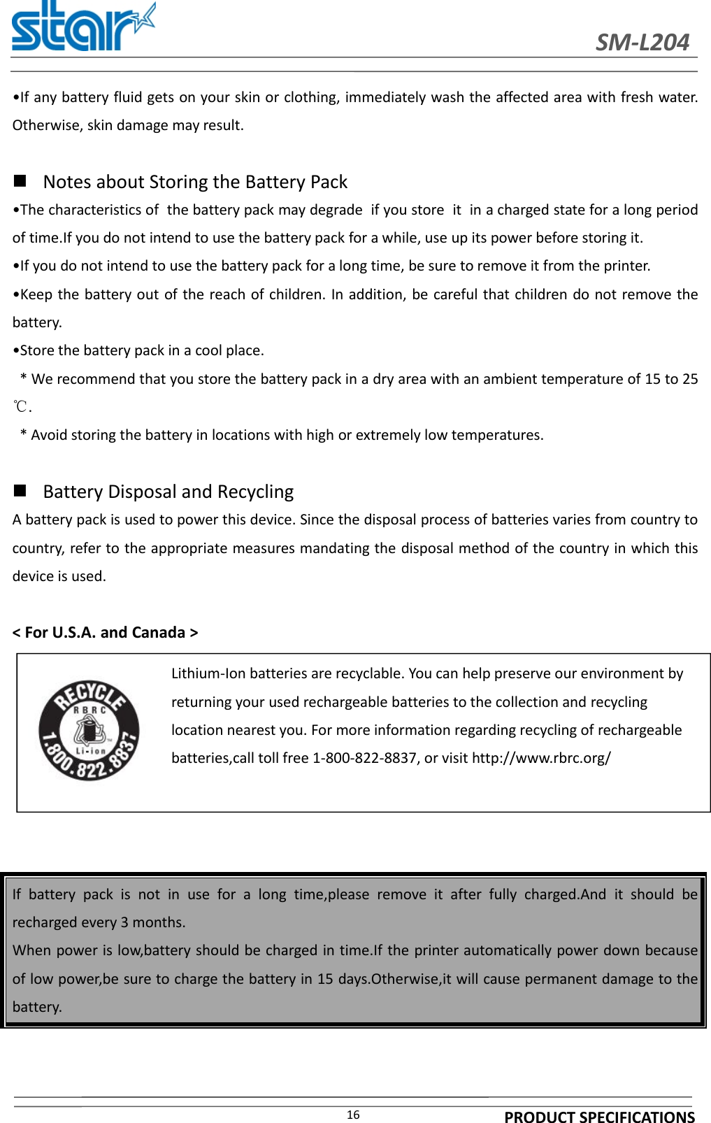 SM-L204PRODUCT SPECIFICATIONS16•If any battery fluid gets on your skin or clothing, immediately wash the affected area with fresh water.Otherwise, skin damage may result.Notes about Storing the Battery Pack•The characteristics of the battery pack may degrade if you store it in a charged state for a long periodof time.If you do not intend to use the battery pack for a while, use up its power before storing it.•If you do not intend to use the battery pack for a long time, be sure to remove it from the printer.•Keep the battery out of the reach of children. In addition, be careful that children do not remove thebattery.•Store the battery pack in a cool place.* We recommend that you store the battery pack in a dry area with an ambient temperature of 15 to 25℃.* Avoid storing the battery in locations with high or extremely low temperatures.Battery Disposal and RecyclingA battery pack is used to power this device. Since the disposal process of batteries varies from country tocountry, refer to the appropriate measures mandating the disposal method of the country in which thisdevice is used.&lt; For U.S.A. and Canada &gt;If battery pack is not in use for a long time,please remove it after fully charged.And it should berecharged every 3 months.When power is low,battery should be charged in time.If the printer automatically power down becauseof low power,be sure to charge the battery in 15 days.Otherwise,it will cause permanent damage to thebattery.Lithium-Ion batteries are recyclable. You can help preserve our environment byreturning your used rechargeable batteries to the collection and recyclinglocation nearest you. For more information regarding recycling of rechargeablebatteries,call toll free 1-800-822-8837, or visit http://www.rbrc.org/