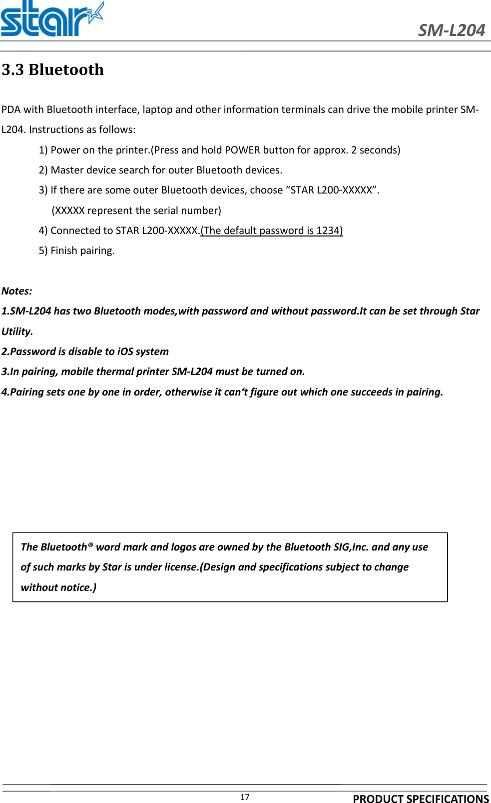 SM-L204PRODUCT SPECIFICATIONS173.3 BluetoothPDA with Bluetooth interface, laptop and other information terminals can drive the mobile printer SM-L204. Instructions as follows:1) Power on the printer.(Press and hold POWER button for approx. 2 seconds)2) Master device search for outer Bluetooth devices.3) If there are some outer Bluetooth devices, choose “STAR L200-XXXXX”.(XXXXX represent the serial number)4) Connected to STAR L200-XXXXX.(The default password is 1234)5) Finish pairing.Notes:1.SM-L204 has two Bluetooth modes,with password and without password.It can be set through StarUtility.2.Password is disable to iOS system3.In pairing, mobile thermal printer SM-L204 must be turned on.4.Pairing sets one by one in order, otherwise it can‘t figure out which one succeeds in pairing.The Bluetooth® word mark and logos are owned by the Bluetooth SIG,Inc. and any useof such marks by Star is under license.(Design and specifications subject to changewithout notice.)