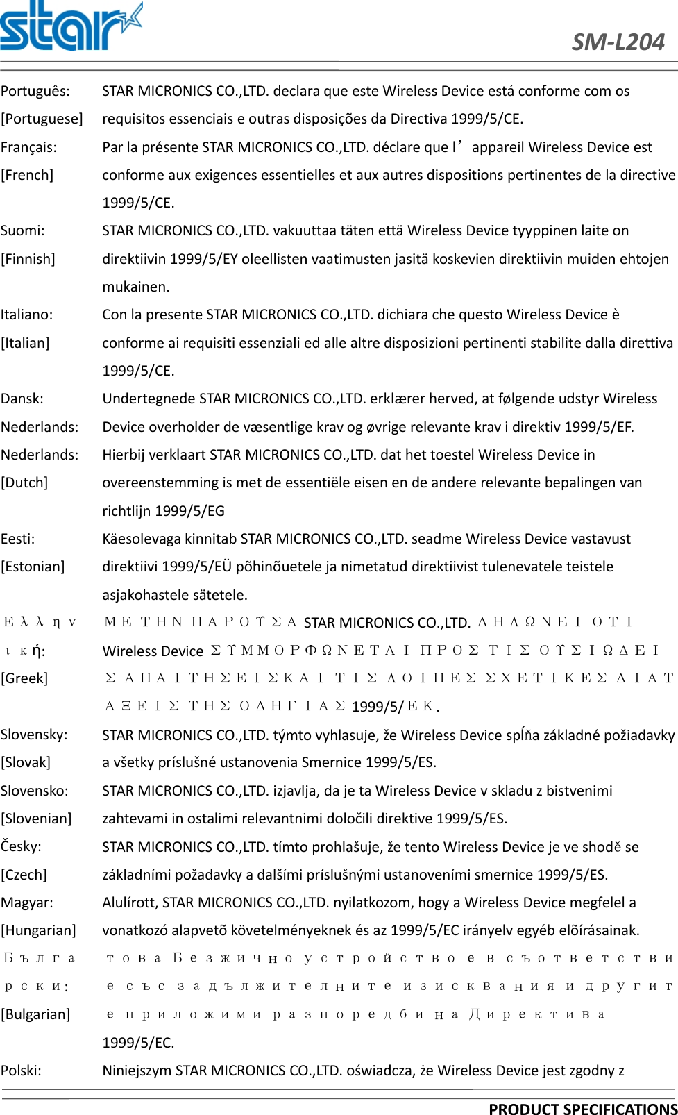 SM-L204PRODUCT SPECIFICATIONSPortuguês:[Portuguese]STAR MICRONICS CO.,LTD. declara que este Wireless Device está conforme com osrequisitos essenciais e outras disposições da Directiva 1999/5/CE.Français:[French]Par la présente STAR MICRONICS CO.,LTD. déclare que l’appareil Wireless Device estconforme aux exigences essentielles et aux autres dispositions pertinentes de la directive1999/5/CE.Suomi:[Finnish]STAR MICRONICS CO.,LTD. vakuuttaa täten että Wireless Device tyyppinen laite ondirektiivin 1999/5/EY oleellisten vaatimusten jasitä koskevien direktiivin muiden ehtojenmukainen.Italiano:[Italian]Con la presente STAR MICRONICS CO.,LTD. dichiara che questo Wireless Device èconforme ai requisiti essenziali ed alle altre disposizioni pertinenti stabilite dalla direttiva1999/5/CE.Dansk:Nederlands:Undertegnede STAR MICRONICS CO.,LTD. erklærer herved, at følgende udstyr WirelessDevice overholder de væsentlige krav og øvrige relevante krav i direktiv 1999/5/EF.Nederlands:[Dutch]Hierbij verklaart STAR MICRONICS CO.,LTD. dat het toestel Wireless Device inovereenstemming is met de essentiële eisen en de andere relevante bepalingen vanrichtlijn 1999/5/EGEesti:[Estonian]Käesolevaga kinnitab STAR MICRONICS CO.,LTD. seadme Wireless Device vastavustdirektiivi 1999/5/EÜ põhinõuetele ja nimetatud direktiivist tulenevatele teisteleasjakohastele sätetele.Ελληνική:[Greek]ΜΕ ΤΗΝ ΠΑΡΟΥΣΑ STAR MICRONICS CO.,LTD. ΔΗΛΩΝΕΙ ΟΤΙWireless Device ΣΥΜΜΟΡΦΩΝΕΤΑΙ ΠΡΟΣ ΤΙΣ ΟΥΣΙΩΔΕΙΣ ΑΠΑΙΤΗΣΕΙΣΚΑΙ ΤΙΣ ΛΟΙΠΕΣ ΣΧΕΤΙΚΕΣ ΔΙΑΤΑΞΕΙΣ ΤΗΣ ΟΔΗΓΙΑΣ 1999/5/ΕΚ.Slovensky:[Slovak]STAR MICRONICS CO.,LTD. týmto vyhlasuje, že Wireless Device spĺňa základné požiadavkya všetky príslušné ustanovenia Smernice 1999/5/ES.Slovensko:[Slovenian]STAR MICRONICS CO.,LTD. izjavlja, da je ta Wireless Device v skladu z bistvenimizahtevami in ostalimi relevantnimi določili direktive 1999/5/ES.Česky:[Czech]STAR MICRONICS CO.,LTD. tímto prohlašuje, že tento Wireless Device je ve shoděsezákladními požadavky a dalšími príslušnými ustanoveními smernice 1999/5/ES.Magyar:[Hungarian]Alulírott, STAR MICRONICS CO.,LTD. nyilatkozom, hogy a Wireless Device megfelel avonatkozó alapvetõ követelményeknek és az 1999/5/EC irányelv egyéb elõírásainak.Български:[Bulgarian]това Безжично устройство е в съответствие със задължителните изисквания и другите приложими разпоредби на Директива1999/5/EC.Polski: Niniejszym STAR MICRONICS CO.,LTD. oświadcza, że Wireless Device jest zgodny z