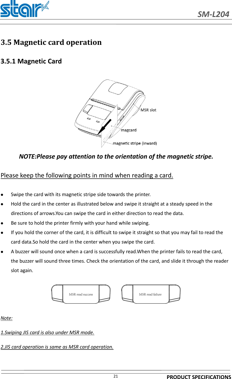 SM-L204PRODUCT SPECIFICATIONS213.5 Magnetic card operation3.5.1 Magnetic CardNOTE:Please pay attention to the orientation of the magnetic stripe.Please keep the following points in mind when reading a card.Swipe the card with its magnetic stripe side towards the printer.Hold the card in the center as illustrated below and swipe it straight at a steady speed in thedirections of arrows.You can swipe the card in either direction to read the data.Be sure to hold the printer firmly with your hand while swiping.If you hold the corner of the card, it is difficult to swipe it straight so that you may fail to read thecard data.So hold the card in the center when you swipe the card.A buzzer will sound once when a card is successfully read.When the printer fails to read the card,the buzzer will sound three times. Check the orientation of the card, and slide it through the readerslot again.Note:1.Swiping JIS card is also under MSR mode.2.JIS card operation is same as MSR card operation.