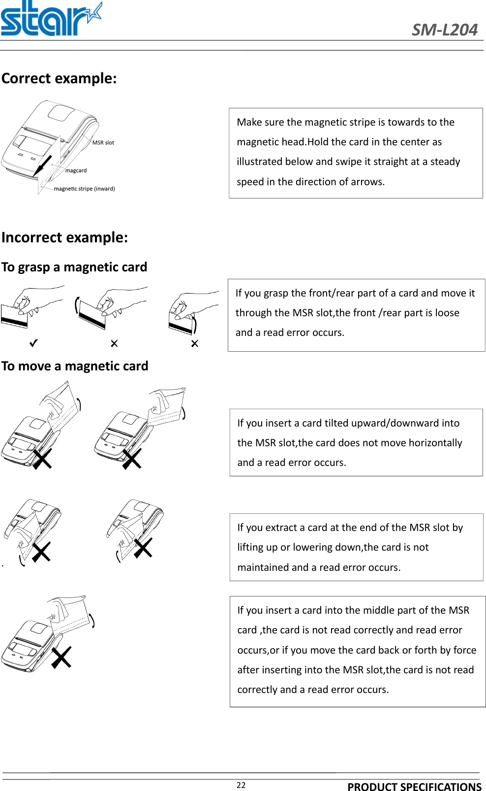 SM-L204PRODUCT SPECIFICATIONS22Correct example:Incorrect example:To grasp a magnetic cardTo move a magnetic card.If you grasp the front/rear part of a card and move itthrough the MSR slot,the front /rear part is looseand a read error occurs.If you insert a card tilted upward/downward intothe MSR slot,the card does not move horizontallyand a read error occurs.If you extract a card at the end of the MSR slot bylifting up or lowering down,the card is notmaintained and a read error occurs.If you insert a card into the middle part of the MSRcard ,the card is not read correctly and read erroroccurs,or if you move the card back or forth by forceafter inserting into the MSR slot,the card is not readcorrectly and a read error occurs.Make sure the magnetic stripe is towards to themagnetic head.Hold the card in the center asillustrated below and swipe it straight at a steadyspeed in the direction of arrows.