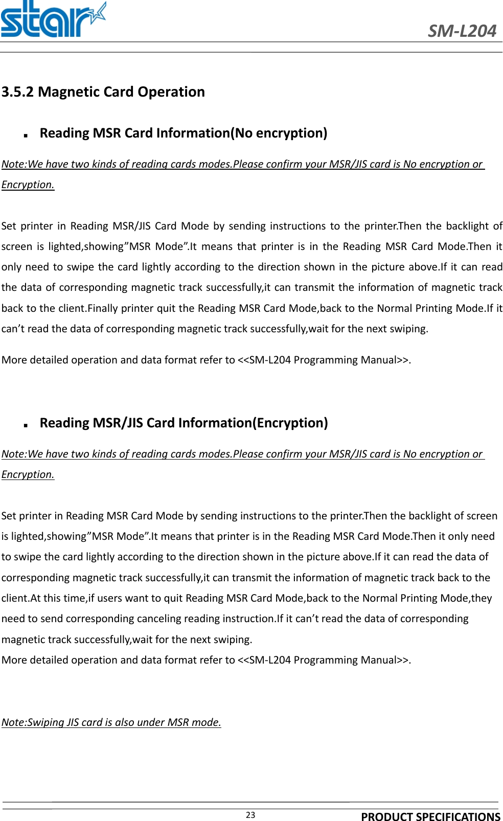 SM-L204PRODUCT SPECIFICATIONS233.5.2 Magnetic Card OperationReading MSR Card Information(No encryption)Note:We have two kinds of reading cards modes.Please confirm your MSR/JIS card is No encryption orEncryption.Set printer in Reading MSR/JIS Card Mode by sending instructions to the printer.Then the backlight ofscreen is lighted,showing”MSR Mode”.It means that printer is in the Reading MSR Card Mode.Then itonly need to swipe the card lightly according to the direction shown in the picture above.If it can readthe data of corresponding magnetic track successfully,it can transmit the information of magnetic trackback to the client.Finally printer quit the Reading MSR Card Mode,back to the Normal Printing Mode.If itcan’t read the data of corresponding magnetic track successfully,wait for the next swiping.More detailed operation and data format refer to &lt;&lt;SM-L204 Programming Manual&gt;&gt;.Reading MSR/JIS Card Information(Encryption)Note:We have two kinds of reading cards modes.Please confirm your MSR/JIS card is No encryption orEncryption.Set printer in Reading MSR Card Mode by sending instructions to the printer.Then the backlight of screenis lighted,showing”MSR Mode”.It means that printer is in the Reading MSR Card Mode.Then it only needto swipe the card lightly according to the direction shown in the picture above.If it can read the data ofcorresponding magnetic track successfully,it can transmit the information of magnetic track back to theclient.At this time,if users want to quit Reading MSR Card Mode,back to the Normal Printing Mode,theyneed to send corresponding canceling reading instruction.If it can’t read the data of correspondingmagnetic track successfully,wait for the next swiping.More detailed operation and data format refer to &lt;&lt;SM-L204 Programming Manual&gt;&gt;.Note:Swiping JIS card is also under MSR mode.