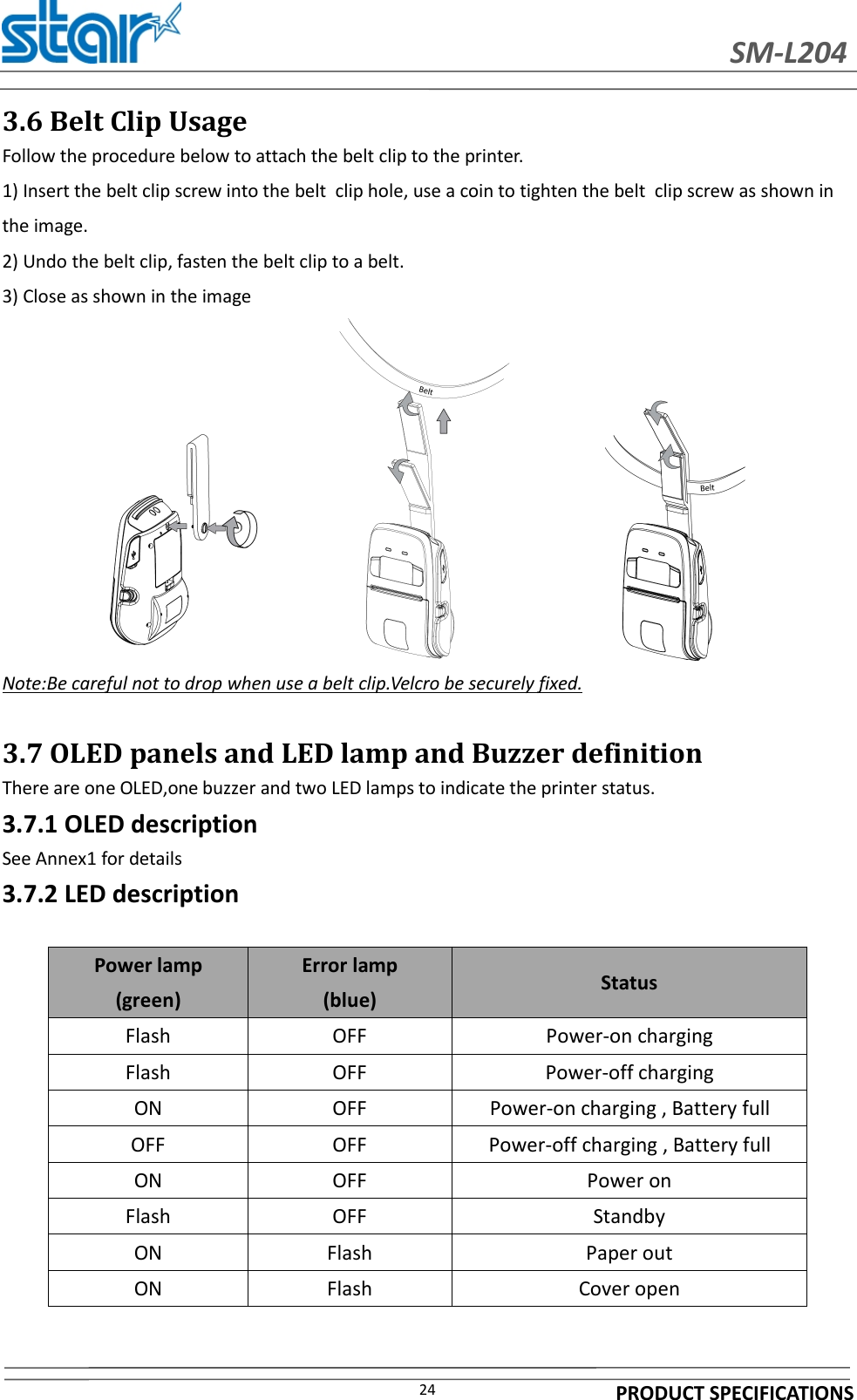 SM-L204PRODUCT SPECIFICATIONS243.6 Belt Clip UsageFollow the procedure below to attach the belt clip to the printer.1) Insert the belt clip screw into the belt clip hole, use a coin to tighten the belt clip screw as shown inthe image.2) Undo the belt clip, fasten the belt clip to a belt.3) Close as shown in the imageNote:Be careful not to drop when use a belt clip.Velcro be securely fixed.3.7 OLED panels and LED lamp and Buzzer definitionThere are one OLED,one buzzer and two LED lamps to indicate the printer status.3.7.1 OLED descriptionSee Annex1 for details3.7.2 LED descriptionPower lamp(green)Error lamp(blue) StatusFlash OFF Power-on chargingFlash OFF Power-off chargingON OFF Power-on charging , Battery fullOFF OFF Power-off charging , Battery fullON OFF Power onFlash OFF StandbyON Flash Paper outON Flash Cover open