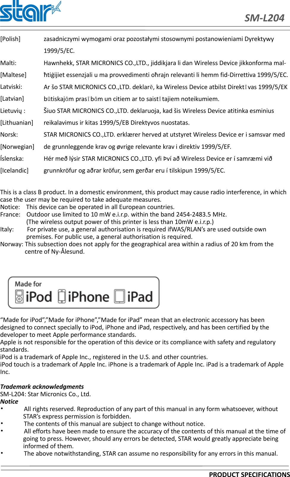 SM-L204PRODUCT SPECIFICATIONS[Polish] zasadniczymi wymogami oraz pozostałymi stosownymi postanowieniami Dyrektywy1999/5/EC.Malti:[Maltese]Hawnhekk, STAR MICRONICS CO.,LTD., jiddikjara li dan Wireless Device jikkonforma mal-ħtiġijiet essenzjali u ma provvedimenti oħrajn relevanti li hemm fid-Dirrettiva 1999/5/EC.Latviski:[Latvian]Ar šo STAR MICRONICS CO.,LTD. deklarē, ka Wireless Device atbilst Direktīvas 1999/5/EKbūtiskajām prasībām un citiem ar to saistītajiem noteikumiem.Lietuvių :[Lithuanian]Šiuo STAR MICRONICS CO.,LTD. deklaruoja, kad šis Wireless Device atitinka esminiusreikalavimus ir kitas 1999/5/EB Direktyvos nuostatas.Norsk:[Norwegian]STAR MICRONICS CO.,LTD. erklærer herved at utstyret Wireless Device er i samsvar medde grunnleggende krav og øvrige relevante krav i direktiv 1999/5/EF.Íslenska:[Icelandic]Hér með lýsir STAR MICRONICS CO.,LTD. yfi Því að Wireless Device er í samræmi viðgrunnkröfur og aðrar kröfur, sem gerðar eru í tilskipun 1999/5/EC.This is a class B product. In a domestic environment, this product may cause radio interference, in whichcase the user may be required to take adequate measures.Notice: This device can be operated in all European countries.France: Outdoor use limited to 10 mW e.i.r.p. within the band 2454-2483.5 MHz.(The wireless output power of this printer is less than 10mW e.i.r.p.)Italy: For private use, a general authorisation is required ifWAS/RLAN’s are used outside ownpremises. For public use, a general authorisation is required.Norway: This subsection does not apply for the geographical area within a radius of 20 km from thecentre of Ny-Ålesund.“Made for iPod”,”Made for iPhone”,”Made for iPad” mean that an electronic accessory has beendesigned to connect specially to iPod, iPhone and iPad, respectively, and has been certified by thedeveloper to meet Apple performance standards.Apple is not responsible for the operation of this device or its compliance with safety and regulatorystandards.iPod is a trademark of Apple Inc., registered in the U.S. and other countries.iPod touch is a trademark of Apple Inc. iPhone is a trademark of Apple Inc. iPad is a trademark of AppleInc.Trademark acknowledgmentsSM-L204: Star Micronics Co., Ltd.Notice•All rights reserved. Reproduction of any part of this manual in any form whatsoever, withoutSTAR’s express permission is forbidden.•The contents of this manual are subject to change without notice.•All efforts have been made to ensure the accuracy of the contents of this manual at the time ofgoing to press. However, should any errors be detected, STAR would greatly appreciate beinginformed of them.•The above notwithstanding, STAR can assume no responsibility for any errors in this manual.