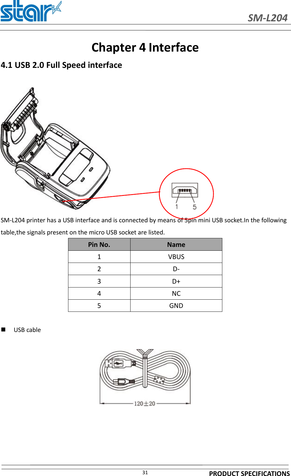 SM-L204PRODUCT SPECIFICATIONS31Chapter 4 Interface4.1 USB 2.0 Full Speed interfaceSM-L204 printer has a USB interface and is connected by means of 5pin mini USB socket.In the followingtable,the signals present on the micro USB socket are listed.Pin No. Name1 VBUS2 D-3 D+4 NC5 GNDUSB cable