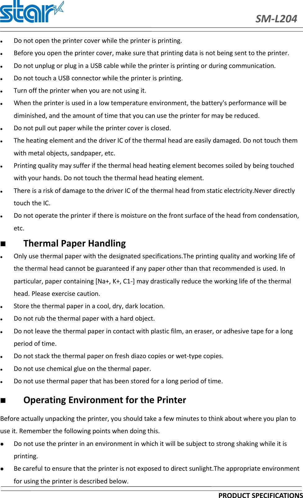SM-L204PRODUCT SPECIFICATIONSDo not open the printer cover while the printer is printing.Before you open the printer cover, make sure that printing data is not being sent to the printer.Do not unplug or plug in a USB cable while the printer is printing or during communication.Do not touch a USB connector while the printer is printing.Turn off the printer when you are not using it.When the printer is used in a low temperature environment, the battery&apos;s performance will bediminished, and the amount of time that you can use the printer for may be reduced.Do not pull out paper while the printer cover is closed.The heating element and the driver IC of the thermal head are easily damaged. Do not touch themwith metal objects, sandpaper, etc.Printing quality may suffer if the thermal head heating element becomes soiled by being touchedwith your hands. Do not touch the thermal head heating element.There is a risk of damage to the driver IC of the thermal head from static electricity.Never directlytouch the IC.Do not operate the printer if there is moisture on the front surface of the head from condensation,etc.Thermal Paper HandlingOnly use thermal paper with the designated specifications.The printing quality and working life ofthe thermal head cannot be guaranteed if any paper other than that recommended is used. Inparticular, paper containing [Na+, K+, C1-] may drastically reduce the working life of the thermalhead. Please exercise caution.Store the thermal paper in a cool, dry, dark location.Do not rub the thermal paper with a hard object.Do not leave the thermal paper in contact with plastic film, an eraser, or adhesive tape for a longperiod of time.Do not stack the thermal paper on fresh diazo copies or wet-type copies.Do not use chemical glue on the thermal paper.Do not use thermal paper that has been stored for a long period of time.Operating Environment for the PrinterBefore actually unpacking the printer, you should take a few minutes to think about where you plan touse it. Remember the following points when doing this.Do not use the printer in an environment in which it will be subject to strong shaking while it isprinting.Be careful to ensure that the printer is not exposed to direct sunlight.The appropriate environmentfor using the printer is described below.