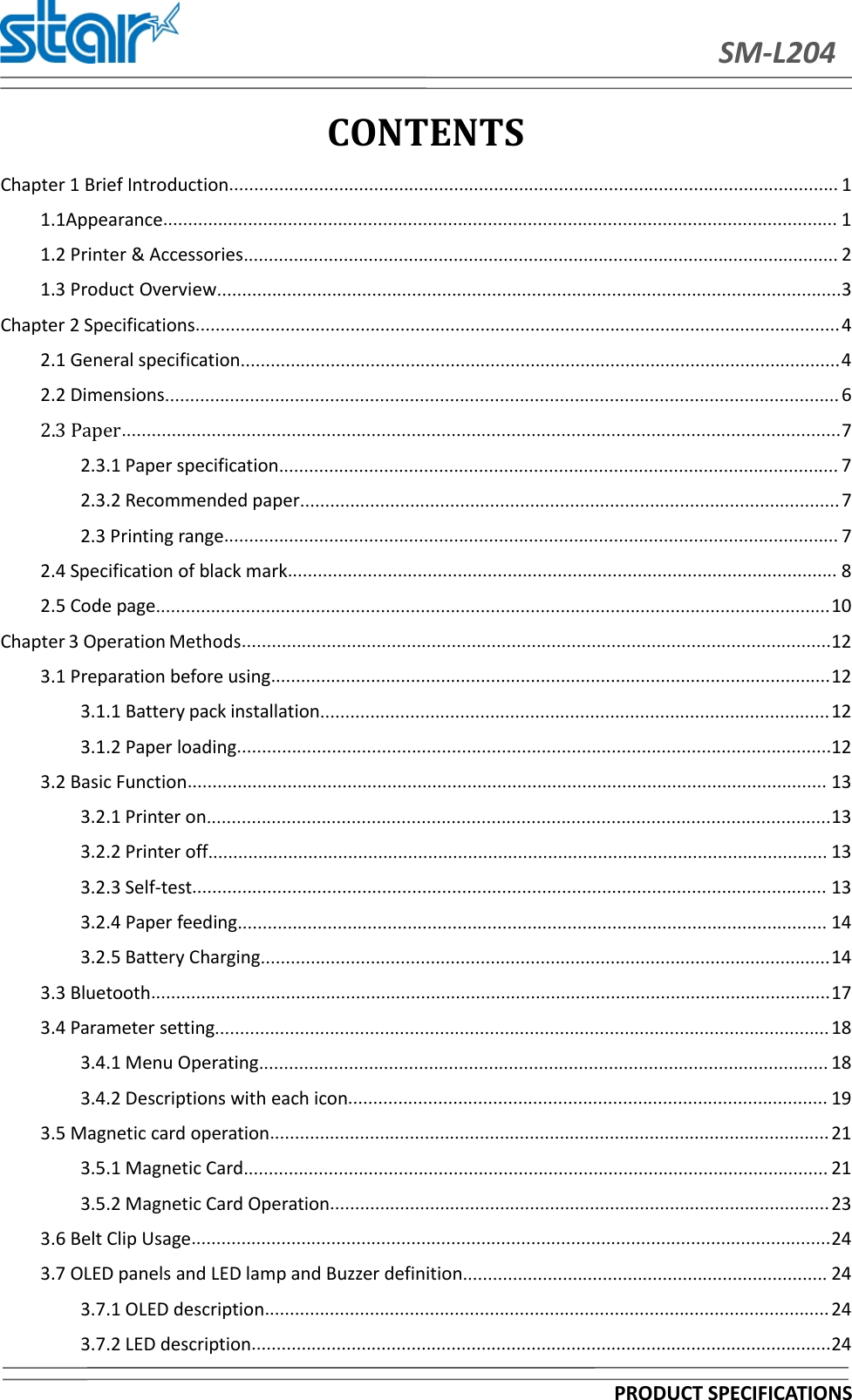 SM-L204PRODUCT SPECIFICATIONSCONTENTSChapter 1 Brief Introduction.......................................................................................................................... 11.1Appearance....................................................................................................................................... 11.2 Printer &amp; Accessories....................................................................................................................... 21.3 Product Overview.............................................................................................................................3Chapter 2 Specifications.................................................................................................................................42.1 General specification........................................................................................................................42.2 Dimensions....................................................................................................................................... 62.3 Paper................................................................................................................................................72.3.1 Paper specification................................................................................................................ 72.3.2 Recommended paper............................................................................................................ 72.3 Printing range........................................................................................................................... 72.4 Specification of black mark.............................................................................................................. 82.5 Code page.......................................................................................................................................10Chapter 3 OperationMethods......................................................................................................................123.1 Preparation before using................................................................................................................123.1.1 Battery pack installation......................................................................................................123.1.2 Paper loading.......................................................................................................................123.2 Basic Function................................................................................................................................ 133.2.1 Printer on.............................................................................................................................133.2.2 Printer off............................................................................................................................ 133.2.3 Self-test............................................................................................................................... 133.2.4 Paper feeding...................................................................................................................... 143.2.5 Battery Charging..................................................................................................................143.3 Bluetooth........................................................................................................................................173.4 Parameter setting........................................................................................................................... 183.4.1 Menu Operating.................................................................................................................. 183.4.2 Descriptions with each icon................................................................................................ 193.5 Magnetic card operation................................................................................................................ 213.5.1 Magnetic Card..................................................................................................................... 213.5.2 Magnetic Card Operation.................................................................................................... 233.6 Belt Clip Usage................................................................................................................................243.7 OLED panels and LED lamp and Buzzer definition......................................................................... 243.7.1 OLED description................................................................................................................. 243.7.2 LED description....................................................................................................................24