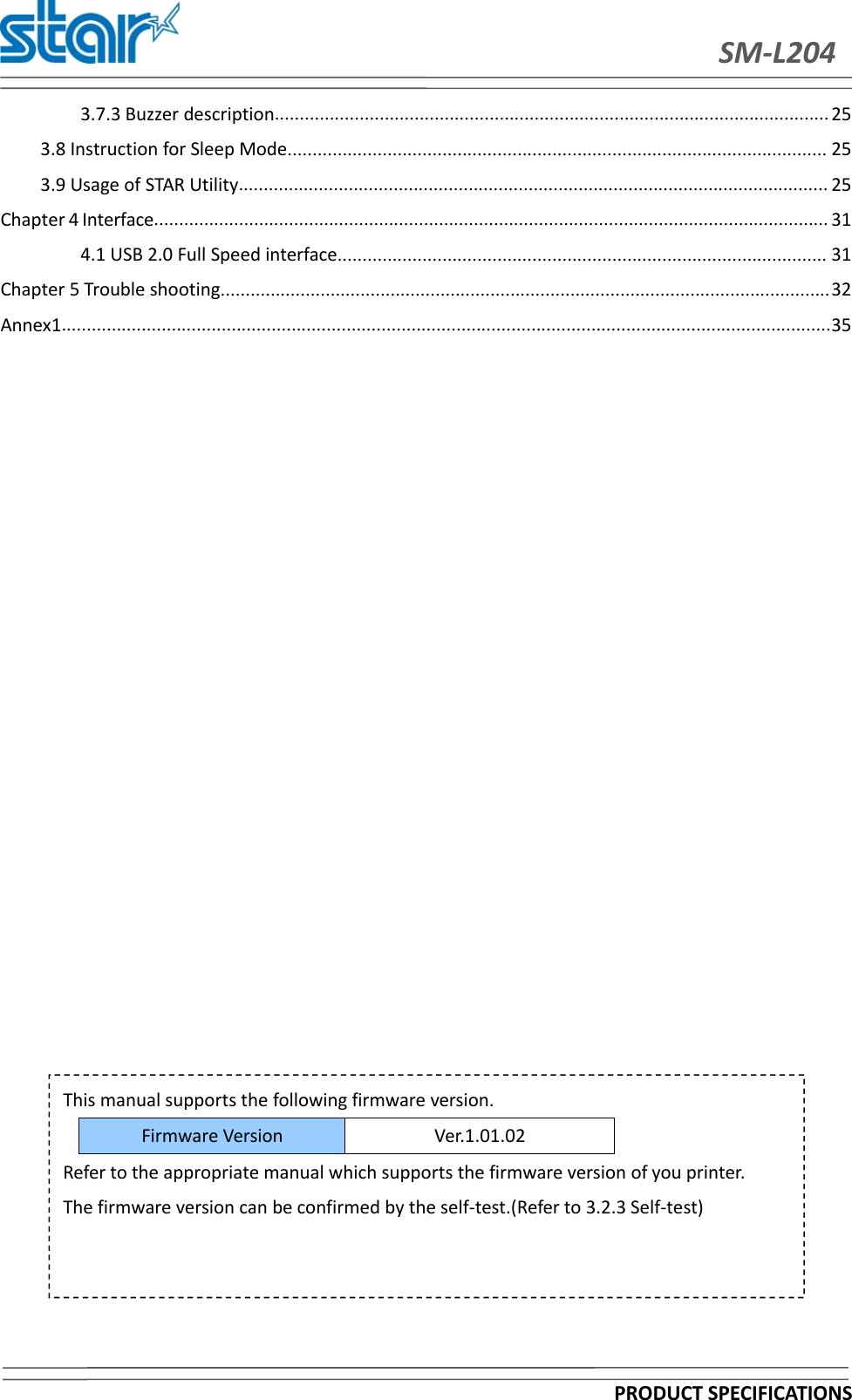 SM-L204PRODUCT SPECIFICATIONS3.7.3 Buzzer description............................................................................................................... 253.8 Instruction for Sleep Mode............................................................................................................ 253.9 Usage of STAR Utility...................................................................................................................... 25Chapter 4 Interface....................................................................................................................................... 314.1 USB 2.0 Full Speed interface.................................................................................................. 31Chapter 5 Trouble shooting..........................................................................................................................32Annex1..........................................................................................................................................................35This manual supports the following firmware version.Firmware VersionVer.1.01.02Refer to the appropriate manual which supports the firmware version of you printer.The firmware version can be confirmed by the self-test.(Refer to 3.2.3 Self-test)