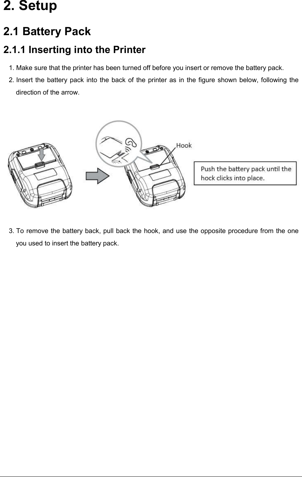    2. Setup 2.1 Battery Pack 2.1.1 Inserting into the Printer 1. Make sure that the printer has been turned off before you insert or remove the battery pack. 2. Insert the battery pack into the back of the printer as in the figure shown below, following the direction of the arrow.       3. To remove the battery back, pull back the hook, and use the opposite procedure from the one you used to insert the battery pack. 
