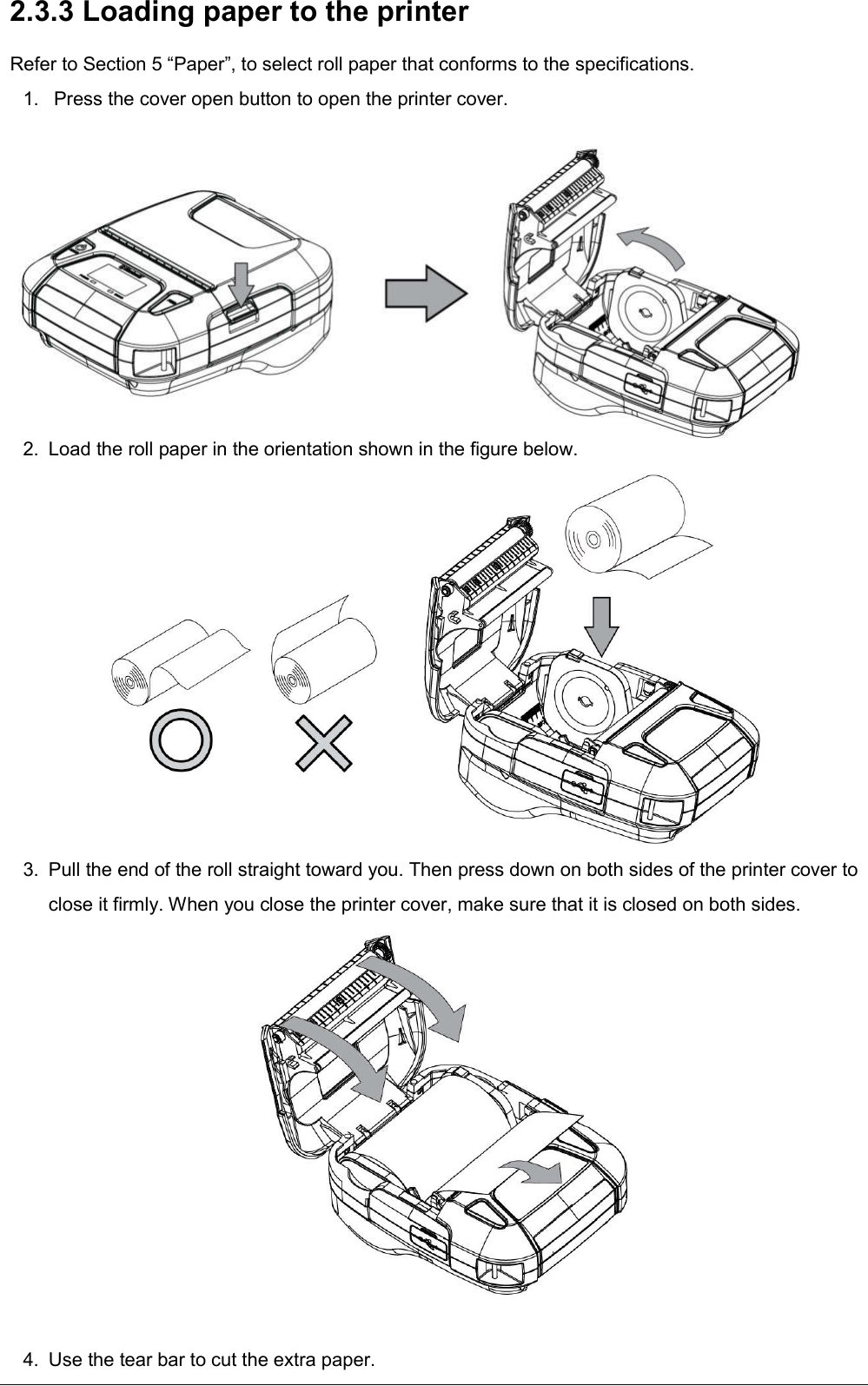   2.3.3 Loading paper to the printer Refer to Section 5 “Paper”, to select roll paper that conforms to the specifications. 1.   Press the cover open button to open the printer cover.          2.  Load the roll paper in the orientation shown in the figure below.  3.  Pull the end of the roll straight toward you. Then press down on both sides of the printer cover to close it firmly. When you close the printer cover, make sure that it is closed on both sides.    4.  Use the tear bar to cut the extra paper. 