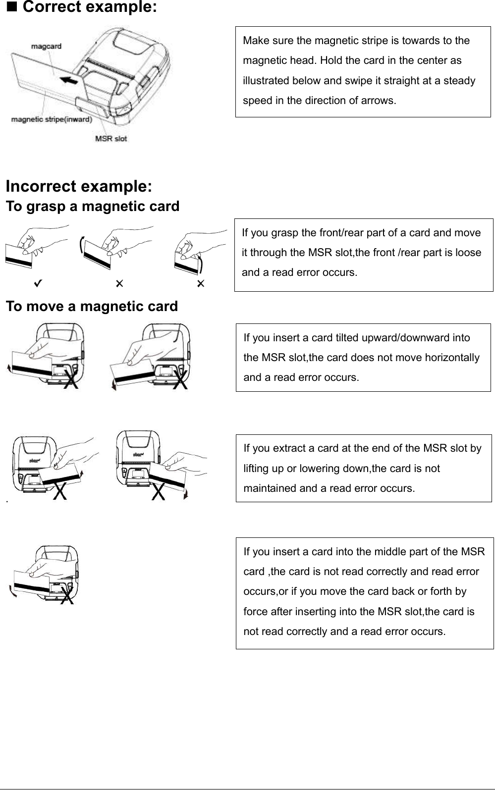    Correct example:   Incorrect example: To grasp a magnetic card To move a magnetic card   .           If you grasp the front/rear part of a card and move it through the MSR slot,the front /rear part is loose and a read error occurs. If you insert a card tilted upward/downward into the MSR slot,the card does not move horizontally and a read error occurs. If you extract a card at the end of the MSR slot by lifting up or lowering down,the card is not maintained and a read error occurs. If you insert a card into the middle part of the MSR card ,the card is not read correctly and read error occurs,or if you move the card back or forth by force after inserting into the MSR slot,the card is not read correctly and a read error occurs. Make sure the magnetic stripe is towards to the magnetic head. Hold the card in the center as illustrated below and swipe it straight at a steady speed in the direction of arrows. 