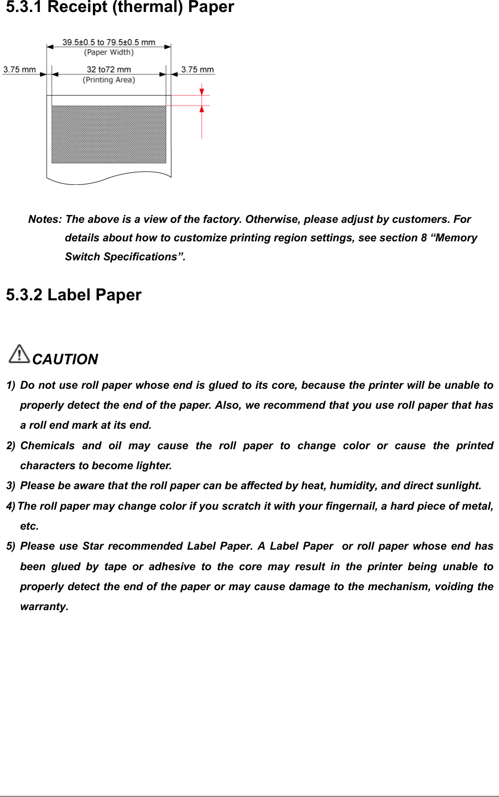   5.3.1 Receipt (thermal) Paper            Notes: The above is a view of the factory. Otherwise, please adjust by customers. For details about how to customize printing region settings, see section 8 “Memory Switch Specifications”.     5.3.2 Label Paper    CAUTION 1)  Do not use roll paper whose end is glued to its core, because the printer will be unable to properly detect the end of the paper. Also, we recommend that you use roll paper that has a roll end mark at its end. 2) Chemicals  and  oil  may  cause  the  roll  paper  to  change  color  or  cause  the  printed characters to become lighter. 3) Please be aware that the roll paper can be affected by heat, humidity, and direct sunlight. 4) The roll paper may change color if you scratch it with your fingernail, a hard piece of metal, etc. 5) Please  use  Star  recommended  Label Paper. A Label  Paper    or  roll paper  whose  end  has been  glued  by  tape  or  adhesive  to  the  core  may  result  in  the  printer  being  unable  to properly detect the end of the paper or may cause damage to the mechanism, voiding the warranty.         