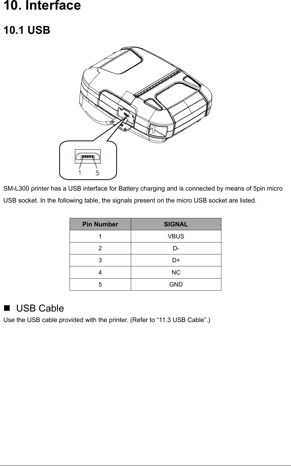   10. Interface 10.1 USB     SM-L300 printer has a USB interface for Battery charging and is connected by means of 5pin micro USB socket. In the following table, the signals present on the micro USB socket are listed.  Pin Number  SIGNAL 1  VBUS 2  D- 3  D+  4  NC 5  GND    USB Cable Use the USB cable provided with the printer. (Refer to “11.3 USB Cable”.)          