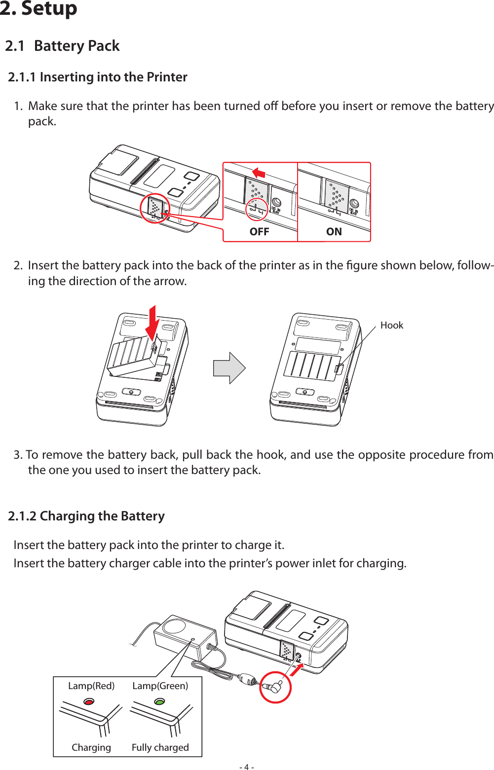 - 4 -2. Setup2.1  Battery Pack2.1.1 Inserting into the Printerpack.2.  Insert the battery pack into the back of the printer as in the gure shown below, follow-ing the direction of the arrow.3. To remove the battery back, pull back the hook, and use the opposite procedure from the one you used to insert the battery pack.2.1.2 Charging the BatteryInsert the battery pack into the printer to charge it.Insert the battery charger cable into the printer’s power inlet for charging.OFF                         ONLamp(Red) Lamp(Green)Charging Fully chargedHook