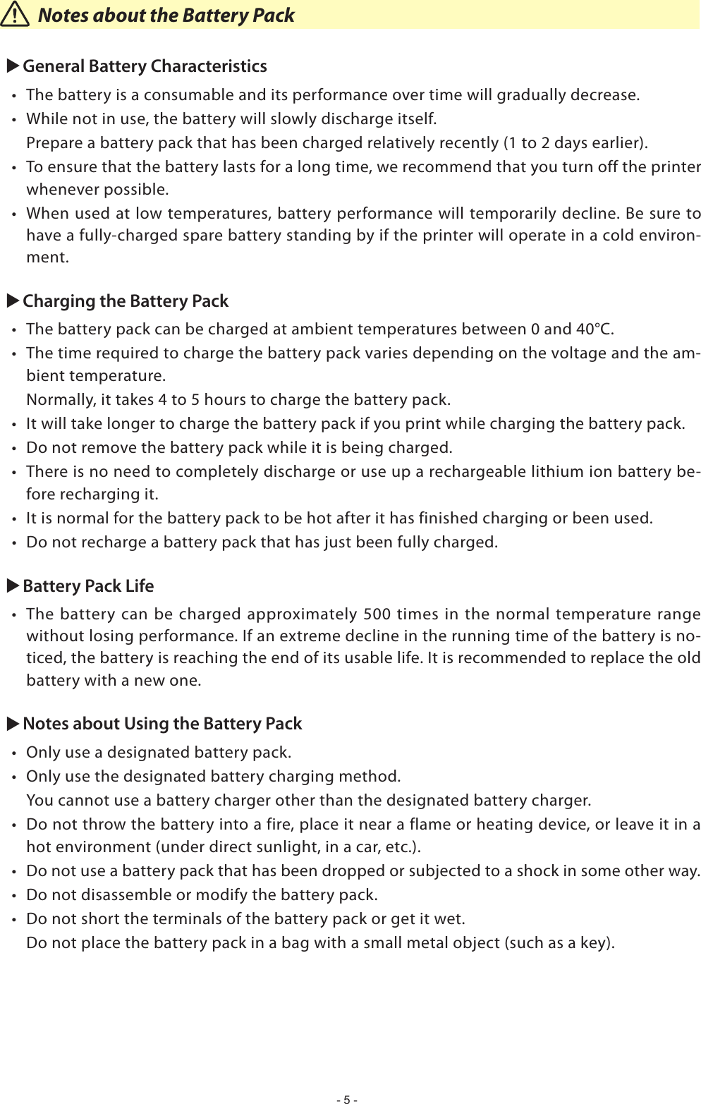 - 5 -      Notes about the Battery PackuGeneral Battery Characteristics The battery is a consumable and its performance over time will gradually decrease.   While not in use, the battery will slowly discharge itself.   Prepare a battery pack that has been charged relatively recently (1 to 2 days earlier). To ensure that the battery lasts for a long time, we recommend that you turn off the printer whenever possible. When used at low temperatures, battery performance will temporarily decline. Be sure to have a fully-charged spare battery standing by if the printer will operate in a cold environ-ment.uCharging the Battery Pack  -bient temperature.  Normally, it takes 4 to 5 hours to charge the battery pack.   -fore recharging it.  uBattery Pack Life without losing performance. If an extreme decline in the running time of the battery is no-ticed, the battery is reaching the end of its usable life. It is recommended to replace the old battery with a new one.uNotes about Using the Battery Pack    hot environment (under direct sunlight, in a car, etc.).     Do not place the battery pack in a bag with a small metal object (such as a key).