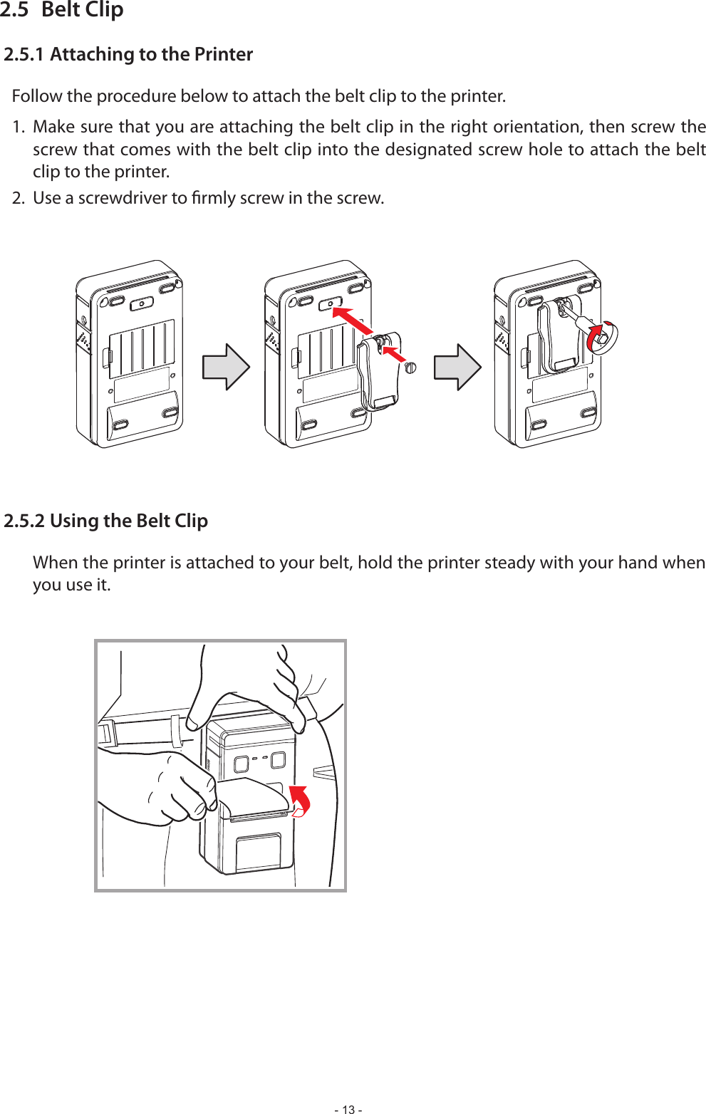- 13 -2.5  Belt Clip2.5.1 Attaching to the PrinterFollow the procedure below to attach the belt clip to the printer.1. Make sure that you are attaching the belt clip in the right orientation, then screw the screw that comes with the belt clip into the designated screw hole to attach the belt clip to the printer.2.  Use a screwdriver to rmly screw in the screw.2.5.2 Using the Belt Clip  When the printer is attached to your belt, hold the printer steady with your hand when you use it.