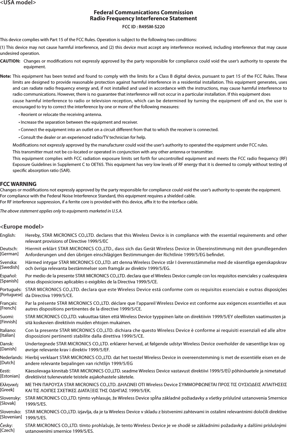 &lt;USA model&gt;Federal Communications Commission  Radio Frequency Interference StatementFCC ID : R49SM-S220This device complies with Part 15 of the FCC Rules. Operation is subject to the following two conditions:(1) This device may not cause harmful interference, and (2) this device must accept any interference received, including interference that may cause undesired operation.CAUTION:  Changes or modications not expressly approved by the party responsible for compliance could void the user’s authority to operate the equipment.Note: This equipment has been tested and found to comply with the limits for a Class B digital device, pursuant to part 15 of the FCC Rules. These limits are designed to provide reasonable protection against harmful interference in a residential installation. This equipment generates, uses and can radiate radio frequency energy and, if not installed and used in accordance with the instructions, may cause harmful interference to radio communications. However, there is no guarantee that interference will not occur in a particular installation. If this equipment does  cause harmful interference to radio or television reception, which can be determined by turning the equipment off and on, the user is encouraged to try to correct the interference by one or more of the following measures:      Modications not expressly approved by the manufacturer could void the user’s authority to operated the equipment under FCC rules.  This transmitter must not be co-located or operated in conjunction with any other antenna or transmitter.  This equipment complies with FCC radiation exposure limits set forth for uncontrolled equipment and meets the FCC radio frequency (RF) Exposure Guidelines in Supplement C to OET65. This equipment has very low levels of RF energy that it is deemed to comply without testing of specic absorption ratio (SAR). FCC WARNINGChanges or modications not expressly approved by the party responsible for compliance could void the user’s authority to operate the equipment.For compliance with the Federal Noise Interference Standard, this equipment requires a shielded cable.For RF interference suppression, if a ferrite core is provided with this device, ax it to the interface cable.The above statement applies only to equipments marketed in U.S.A.&lt;Europe model&gt;English:  Hereby, STAR MICRONICS CO.,LTD. declares that this Wireless Device is in compliance with the essential requirements and other Deutsch:  Hiermit erklärt STAR MICRONICS CO.,LTD., dass sich das Gerät Wireless Device in Übereinstimmung mit den grundlegenden [German] Svenska:  Härmed intygar STAR MICRONICS CO.,LTD. att denna Wireless Device står I överensstämmelse med de väsentliga egenskapskrav [Swedish] Español:  Por medio de la presente STAR MICRONICS CO.,LTD. declara que el Wireless Device cumple con los requisitos esenciales y cualesquiera [Spanish] Português:  STAR MICRONICS CO.,LTD. declara que este Wireless Device está conforme com os requisitos essenciais e outras disposições [Portuguese] Français:  Par la présente STAR MICRONICS CO.,LTD. déclare que l’appareil Wireless Device est conforme aux exigences essentielles et aux [French]  [Finnish]  sitä koskevien direktiivin muiden ehtojen mukainen.Italiano:  Con la presente STAR MICRONICS CO.,LTD. dichiara che questo Wireless Device è conforme ai requisiti essenziali ed alle altre [Italian] Dansk:  Undertegnede STAR MICRONICS CO.,LTD. erklærer herved, at følgende udstyr Wireless Device overholder de væsentlige krav og [Danish] Nederlands:  Hierbij verklaart STAR MICRONICS CO.,LTD. dat het toestel Wireless Device in overeenstemming is met de essentiële eisen en de [Dutch]  [Estonian]  direktiivist tulenevatele teistele asjakohastele sätetele.Ελληνική:  ΜΕ ΤΗΝ ΠΑΡΟΥΣΑ STAR MICRONICS CO.,LTD. ΗΛΝΕΙ ΟΤΙ Wireless Device ΣΥΜΜΟΡΦΝΕΤΑΙ ΠΡΟΣ ΤΙΣ ΟΥΣΙΕΙΣ ΑΠΑΙΤΗΣΕΙΣ [Greek] Slovensky:  STAR MICRONICS CO.,LTD. týmto vyhlasuje, že Wireless Device spĺňa základné požiadavky a všetky príslušné ustanovenia Smernice [Slovak] Slovensko:  STAR MICRONICS CO.,LTD. izjavlja, da je ta Wireless Device v skladu z bistvenimi zahtevami in ostalimi relevantnimi določili direktive [Slovenian]  Česky:  STAR MICRONICS CO.,LTD. tímto prohlašuje, že tento Wireless Device je ve shodě se základními požadavky a dalšími príslušnými [Czech] 
