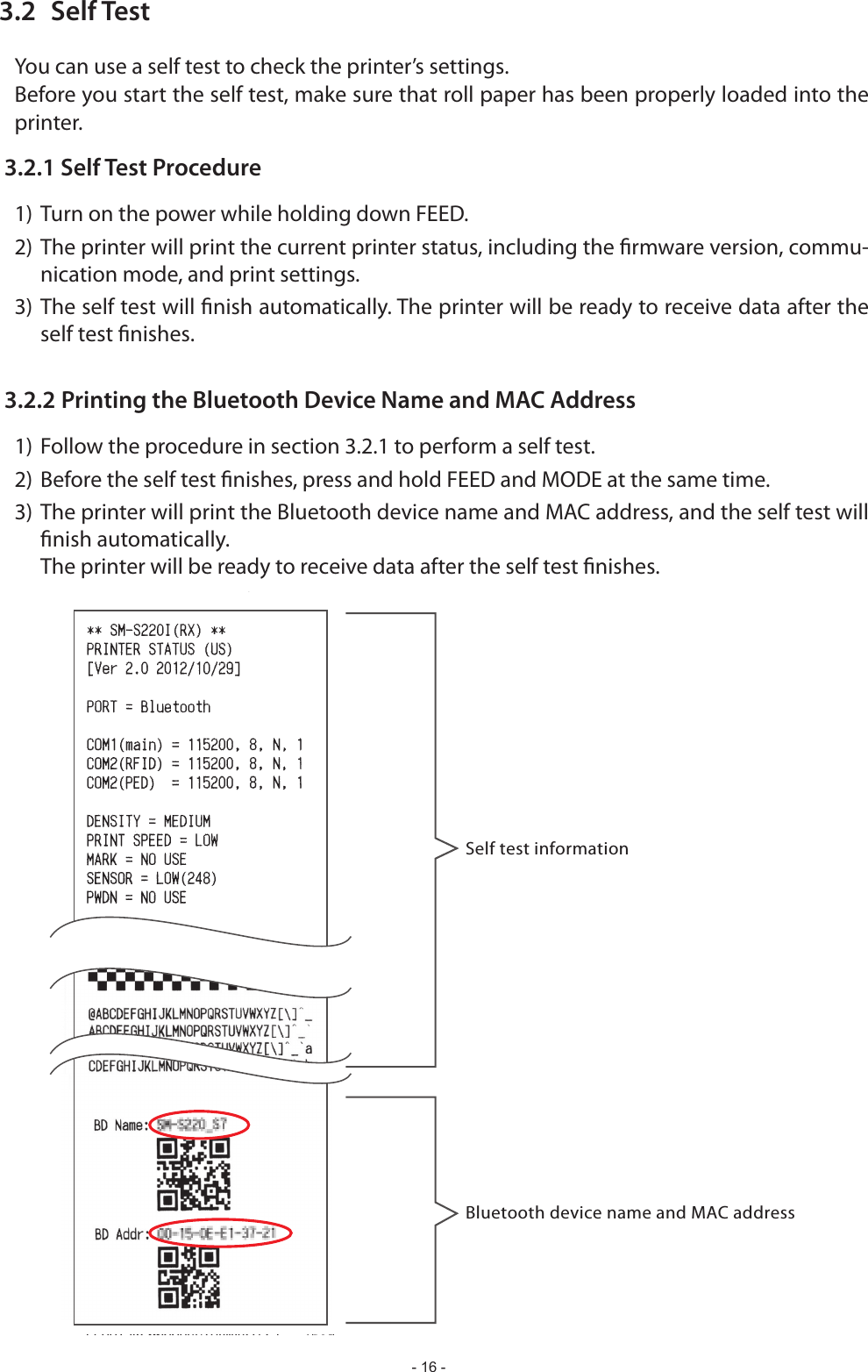- 16 -3.2  Self TestBefore you start the self test, make sure that roll paper has been properly loaded into the printer.3.2.1 Self Test Procedure1) Turn on the power while holding down FEED.2) The printer will print the current printer status, including the rmware version, commu-nication mode, and print settings.3) The self test will nish automatically. The printer will be ready to receive data after the self test nishes.3.2.2 Printing the Bluetooth Device Name and MAC Address1) Follow the procedure in section 3.2.1 to perform a self test.2) Before the self test nishes, press and hold FEED and MODE at the same time.3) The printer will print the Bluetooth device name and MAC address, and the self test will nish automatically.  The printer will be ready to receive data after the self test nishes.Self test informationBluetooth device name and MAC address
