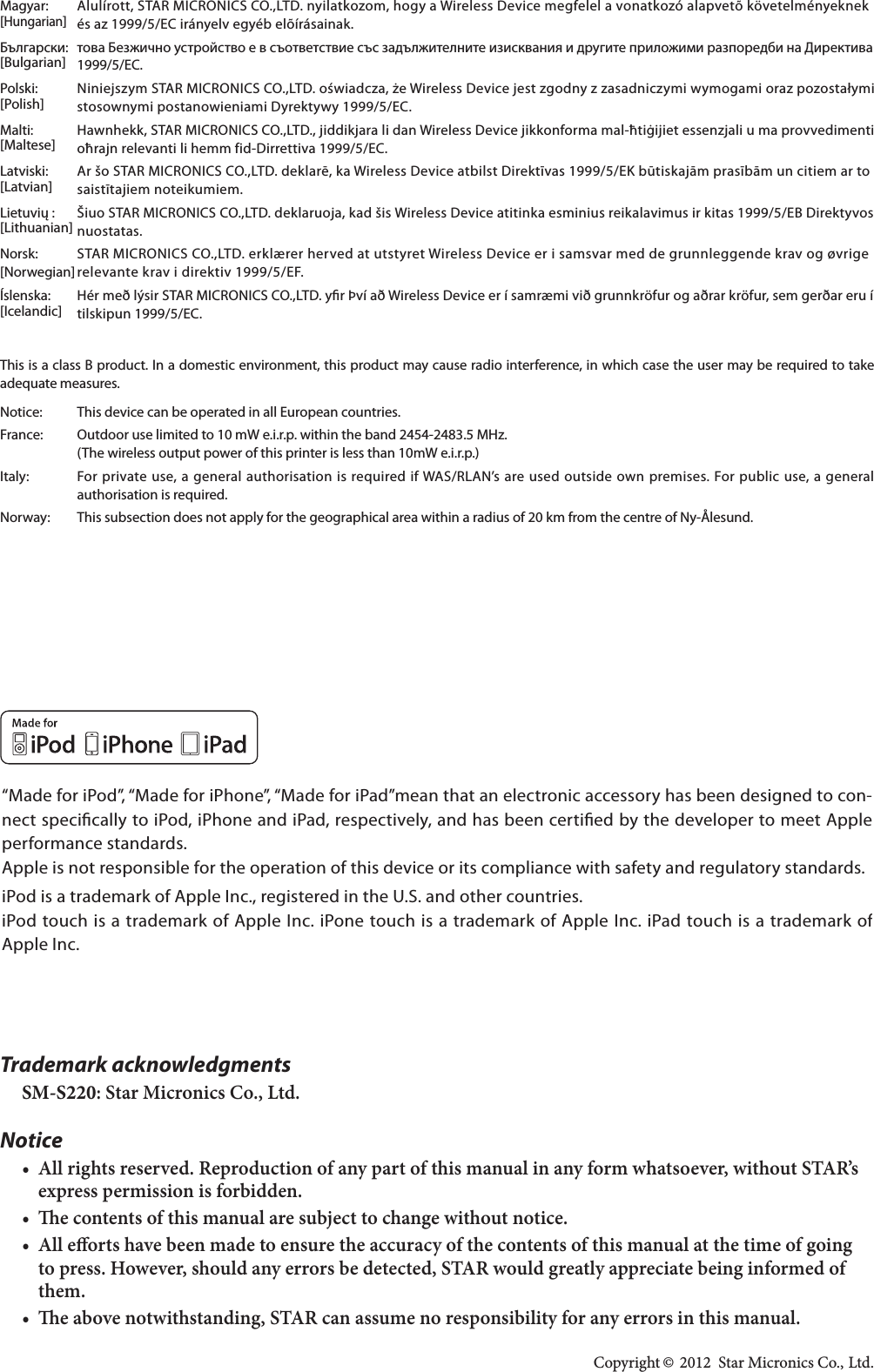 Trademark acknowledgmentsSM-S220: Star Micronics Co., Ltd.Notice• All rights reserved. Reproduction of any part of this manual in any form whatsoever, without STAR’s express permission is forbidden.• e contents of this manual are subject to change without notice.• All eorts have been made to ensure the accuracy of the contents of this manual at the time of going to press. However, should any errors be detected, STAR would greatly appreciate being informed of them.• e above notwithstanding, STAR can assume no responsibility for any errors in this manual. Copyright © 2012  Star Micronics Co., Ltd. Magyar:  Alulírott, STAR MICRONICS CO.,LTD. nyilatkozom, hogy a Wireless Device megfelel a vonatkozó alapvetõ követelményeknek [Hungarian] :                 [Bulgarian] Polski:  Niniejszym STAR MICRONICS CO.,LTD. oświadcza, że Wireless Device jest zgodny z zasadniczymi wymogami oraz pozostałymi [Polish] Malti:  Hawnhekk, STAR MICRONICS CO.,LTD., jiddikjara li dan Wireless Device jikkonforma mal-ħtiġijiet essenzjali u ma provvedimenti [Maltese]  [Latvian]  saistītajiem noteikumiem. [Lithuanian] nuostatas.Norsk:  STAR MICRONICS CO.,LTD. erklærer herved at utstyret Wireless Device er i samsvar med de grunnleggende krav og øvrige Íslenska:  Hér með lýsir STAR MICRONICS CO.,LTD. yr Því að Wireless Device er í samræmi við grunnkröfur og aðrar kröfur, sem gerðar eru í [Icelandic] This is a class B product. In a domestic environment, this product may cause radio interference, in which case the user may be required to take adequate measures.Notice:  This device can be operated in all European countries.France:  Outdoor use limited to 10 mW e.i.r.p. within the band 2454-2483.5 MHz.  (The wireless output power of this printer is less than 10mW e.i.r.p.) authorisation is required.Norway:  This subsection does not apply for the geographical area within a radius of 20 km from the centre of Ny-Ålesund.“Made for iPod”, “Made for iPhone”, “Made for iPad”mean that an electronic accessory has been designed to con-nect specically to iPod, iPhone and iPad, respectively, and has been certied by the developer to meet Apple performance standards.Apple is not responsible for the operation of this device or its compliance with safety and regulatory standards.iPod is a trademark of Apple Inc., registered in the U.S. and other countries.iPod touch is a trademark of Apple Inc. iPone touch is a trademark of Apple Inc. iPad touch is a trademark of Apple Inc.