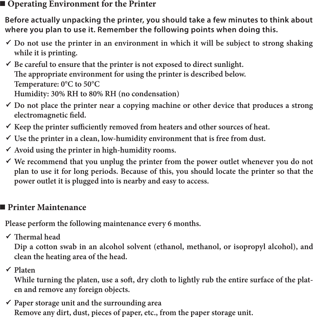 n Operating Environment for the PrinterBefore actually unpacking the printer, you should take a few minutes to think about where you plan to use it. Remember the following points when doing this.P Do not use the printer in an environment in which it will be subject to strong shaking while it is printing.P  Be careful to ensure that the printer is not exposed to direct sunlight.  e appropriate environment for using the printer is described below.  Temperature: 0°C to 50°C  Humidity: 30% RH to 80% RH (no condensation)P Do not place the printer near a copying machine or other device that produces a strong electromagnetic eld.P  Keep the printer suciently removed from heaters and other sources of heat.P  Use the printer in a clean, low-humidity environment that is free from dust.P  Avoid using the printer in high-humidity rooms.P  We recommend that you unplug the printer from the power outlet whenever you do not plan to use it for long periods. Because of this, you should locate the printer so that the power outlet it is plugged into is nearby and easy to access.n Printer MaintenancePlease perform the following maintenance every 6 months.P  ermal head  Dip a cotton swab in an alcohol solvent (ethanol, methanol, or isopropyl alcohol), and clean the heating area of the head.P Platen  While turning the platen, use a so, dry cloth to lightly rub the entire surface of the plat-en and remove any foreign objects.P  Paper storage unit and the surrounding area  Remove any dirt, dust, pieces of paper, etc., from the paper storage unit.